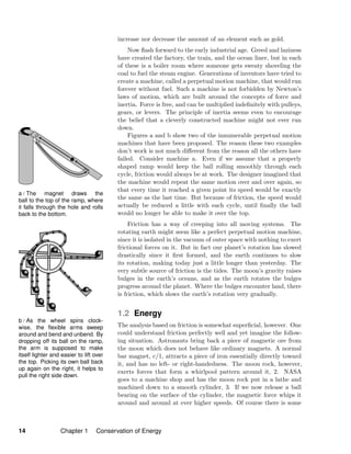 a / The magnet draws the
ball to the top of the ramp, where
it falls through the hole and rolls
back to the bottom.
b / As the wheel spins clock-
wise, the ﬂexible arms sweep
around and bend and unbend. By
dropping off its ball on the ramp,
the arm is supposed to make
itself lighter and easier to lift over
the top. Picking its own ball back
up again on the right, it helps to
pull the right side down.
increase nor decrease the amount of an element such as gold.
Now ﬂash forward to the early industrial age. Greed and laziness
have created the factory, the train, and the ocean liner, but in each
of these is a boiler room where someone gets sweaty shoveling the
coal to fuel the steam engine. Generations of inventors have tried to
create a machine, called a perpetual motion machine, that would run
forever without fuel. Such a machine is not forbidden by Newton’s
laws of motion, which are built around the concepts of force and
inertia. Force is free, and can be multiplied indeﬁnitely with pulleys,
gears, or levers. The principle of inertia seems even to encourage
the belief that a cleverly constructed machine might not ever run
down.
Figures a and b show two of the innumerable perpetual motion
machines that have been proposed. The reason these two examples
don’t work is not much diﬀerent from the reason all the others have
failed. Consider machine a. Even if we assume that a properly
shaped ramp would keep the ball rolling smoothly through each
cycle, friction would always be at work. The designer imagined that
the machine would repeat the same motion over and over again, so
that every time it reached a given point its speed would be exactly
the same as the last time. But because of friction, the speed would
actually be reduced a little with each cycle, until ﬁnally the ball
would no longer be able to make it over the top.
Friction has a way of creeping into all moving systems. The
rotating earth might seem like a perfect perpetual motion machine,
since it is isolated in the vacuum of outer space with nothing to exert
frictional forces on it. But in fact our planet’s rotation has slowed
drastically since it ﬁrst formed, and the earth continues to slow
its rotation, making today just a little longer than yesterday. The
very subtle source of friction is the tides. The moon’s gravity raises
bulges in the earth’s oceans, and as the earth rotates the bulges
progress around the planet. Where the bulges encounter land, there
is friction, which slows the earth’s rotation very gradually.
1.2 Energy
The analysis based on friction is somewhat superﬁcial, however. One
could understand friction perfectly well and yet imagine the follow-
ing situation. Astronauts bring back a piece of magnetic ore from
the moon which does not behave like ordinary magnets. A normal
bar magnet, c/1, attracts a piece of iron essentially directly toward
it, and has no left- or right-handedness. The moon rock, however,
exerts forces that form a whirlpool pattern around it, 2. NASA
goes to a machine shop and has the moon rock put in a lathe and
machined down to a smooth cylinder, 3. If we now release a ball
bearing on the surface of the cylinder, the magnetic force whips it
around and around at ever higher speeds. Of course there is some
14 Chapter 1 Conservation of Energy
 