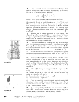 Problem 20.
Problem 23.
18 Two atoms will interact via electrical forces between their
protons and electrons. One fairly good approximation to the poten-
tial energy is the Lennard-Jones potential,
PE(r) = k
a
r
12
− 2
a
r
6
,
where r is the center-to-center distance between the atoms.
Show that (a) there is an equilibrium point at r = a, (b) the equi-
librium is stable, and (c) the energy required to bring the atoms
from their equilibrium separation to inﬁnity is k. [Hints: The ﬁrst
two parts can be done more easily by setting a = 1, since the value
of a only changes the distance scale. One way to do part b is by
graphing.]
19 Suppose that we lived in a universe in which Newton’s law
of gravity gave forces proportional to r−7 rather than r−2. Which,
if any, of Kepler’s laws would still be true? Which would be com-
pletely false? Which would be diﬀerent, but in a way that could be
calculated with straightforward algebra?
20 The ﬁgure shows scale drawing of a pair of pliers being
used to crack a nut, with an appropriately reduced centimeter grid.
Warning: do not attempt this at home; it is bad manners. If the
force required to crack the nut is 300 N, estimate the force required
of the person’s hand. Solution, p. 170
21 Show that a sphere of radius R that is rolling without slipping
has angular momentum and momentum in the ratio L/p = (2/5)R.
22 Suppose a bowling ball is initially thrown so that it has no
angular momentum at all, i.e., it is initially just sliding down the
lane. Eventually kinetic friction will get it spinning fast enough so
that it is rolling without slipping. Show that the ﬁnal velocity of the
ball equals 5/7 of its initial velocity. [Hint: You’ll need the result of
problem 21.]
23 The rod in the ﬁgure is supported by the ﬁnger and the
string.
(a) Find the tension, T, in the string, and the force, F, from the
ﬁnger, in terms of m, b, L, and g.
√
(b) Comment on the cases b = L and b = L/2.
(c) Are any values of b unphysical?
24 Two horizontal tree branches on the same tree have equal
diameters, but one branch is twice as long as the other. Give a
quantitative comparison of the torques where the branches join the
trunk. [Thanks to Bong Kang.]
25 (a) Alice says Cathy’s body has zero momentum, but Bob
says Cathy’s momentum is nonzero. Nobody is lying or making a
mistake. How is this possible? Give a concrete example.
140 Chapter 5 Conservation of Angular Momentum
 