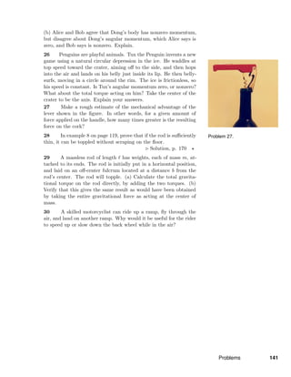 Problem 27.
(b) Alice and Bob agree that Dong’s body has nonzero momentum,
but disagree about Dong’s angular momentum, which Alice says is
zero, and Bob says is nonzero. Explain.
26 Penguins are playful animals. Tux the Penguin invents a new
game using a natural circular depression in the ice. He waddles at
top speed toward the crater, aiming oﬀ to the side, and then hops
into the air and lands on his belly just inside its lip. He then belly-
surfs, moving in a circle around the rim. The ice is frictionless, so
his speed is constant. Is Tux’s angular momentum zero, or nonzero?
What about the total torque acting on him? Take the center of the
crater to be the axis. Explain your answers.
27 Make a rough estimate of the mechanical advantage of the
lever shown in the ﬁgure. In other words, for a given amount of
force applied on the handle, how many times greater is the resulting
force on the cork?
28 In example 8 on page 119, prove that if the rod is suﬃciently
thin, it can be toppled without scraping on the ﬂoor.
Solution, p. 170
29 A massless rod of length has weights, each of mass m, at-
tached to its ends. The rod is initially put in a horizontal position,
and laid on an oﬀ-center fulcrum located at a distance b from the
rod’s center. The rod will topple. (a) Calculate the total gravita-
tional torque on the rod directly, by adding the two torques. (b)
Verify that this gives the same result as would have been obtained
by taking the entire gravitational force as acting at the center of
mass.
30 A skilled motorcyclist can ride up a ramp, ﬂy through the
air, and land on another ramp. Why would it be useful for the rider
to speed up or slow down the back wheel while in the air?
Problems 141
 