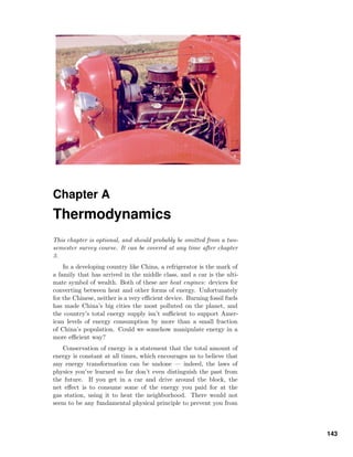 Chapter A
Thermodynamics
This chapter is optional, and should probably be omitted from a two-
semester survey course. It can be covered at any time after chapter
3.
In a developing country like China, a refrigerator is the mark of
a family that has arrived in the middle class, and a car is the ulti-
mate symbol of wealth. Both of these are heat engines: devices for
converting between heat and other forms of energy. Unfortunately
for the Chinese, neither is a very eﬃcient device. Burning fossil fuels
has made China’s big cities the most polluted on the planet, and
the country’s total energy supply isn’t suﬃcient to support Amer-
ican levels of energy consumption by more than a small fraction
of China’s population. Could we somehow manipulate energy in a
more eﬃcient way?
Conservation of energy is a statement that the total amount of
energy is constant at all times, which encourages us to believe that
any energy transformation can be undone — indeed, the laws of
physics you’ve learned so far don’t even distinguish the past from
the future. If you get in a car and drive around the block, the
net eﬀect is to consume some of the energy you paid for at the
gas station, using it to heat the neighborhood. There would not
seem to be any fundamental physical principle to prevent you from
143
 