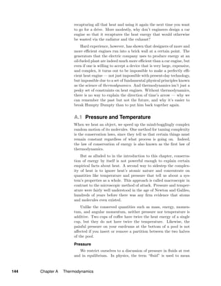 recapturing all that heat and using it again the next time you want
to go for a drive. More modestly, why don’t engineers design a car
engine so that it recaptures the heat energy that would otherwise
be wasted via the radiator and the exhaust?
Hard experience, however, has shown that designers of more and
more eﬃcient engines run into a brick wall at a certain point. The
generators that the electric company uses to produce energy at an
oil-fueled plant are indeed much more eﬃcient than a car engine, but
even if one is willing to accept a device that is very large, expensive,
and complex, it turns out to be impossible to make a perfectly eﬃ-
cient heat engine — not just impossible with present-day technology,
but impossible due to a set of fundamental physical principles known
as the science of thermodynamics. And thermodynamics isn’t just a
pesky set of constraints on heat engines. Without thermodynamics,
there is no way to explain the direction of time’s arrow — why we
can remember the past but not the future, and why it’s easier to
break Humpty Dumpty than to put him back together again.
A.1 Pressure and Temperature
When we heat an object, we speed up the mind-bogglingly complex
random motion of its molecules. One method for taming complexity
is the conservation laws, since they tell us that certain things must
remain constant regardless of what process is going on. Indeed,
the law of conservation of energy is also known as the ﬁrst law of
thermodynamics.
But as alluded to in the introduction to this chapter, conserva-
tion of energy by itself is not powerful enough to explain certain
empirical facts about heat. A second way to sidestep the complex-
ity of heat is to ignore heat’s atomic nature and concentrate on
quantities like temperature and pressure that tell us about a sys-
tem’s properties as a whole. This approach is called macroscopic in
contrast to the microscopic method of attack. Pressure and temper-
ature were fairly well understood in the age of Newton and Galileo,
hundreds of years before there was any ﬁrm evidence that atoms
and molecules even existed.
Unlike the conserved quantities such as mass, energy, momen-
tum, and angular momentum, neither pressure nor temperature is
additive. Two cups of coﬀee have twice the heat energy of a single
cup, but they do not have twice the temperature. Likewise, the
painful pressure on your eardrums at the bottom of a pool is not
aﬀected if you insert or remove a partition between the two halves
of the pool.
Pressure
We restrict ourselves to a discussion of pressure in ﬂuids at rest
and in equilibrium. In physics, the term “ﬂuid” is used to mean
144 Chapter A Thermodynamics
 
