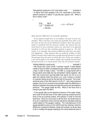 Atmospheric pressure in U.S. and metric units example 2
A ﬁgure that many people in the U.S. remember is that atmo-
spheric pressure is about 15 pounds per square inch. What is
this in metric units?
15 lb
1 in2
=
68 N
(0.0254 m)2
= 1.0 × 105
N/m2
= 100 kPa
Only pressure diﬀerences are normally signiﬁcant.
If you spend enough time on an airplane, the pain in your ears
subsides. This is because your body has gradually been able to ad-
mit more air into the cavity behind the eardrum. Once the pressure
inside is equalized with the pressure outside, the inward and out-
ward forces on your eardrums cancel out, and there is no physical
sensation to tell you that anything unusual is going on. For this
reason, it is normally only pressure diﬀerences that have any phys-
ical signiﬁcance. Thus deep-sea ﬁsh are perfectly healthy in their
habitat because their bodies have enough internal pressure to cancel
the pressure from the water in which they live; if they are caught in
a net and brought to the surface rapidly, they explode because their
internal pressure is so much greater than the low pressure outside.
Getting killed by a pool pump example 3
My house has a pool, which I maintain myself. A pool always
needs to have its water circulated through a ﬁlter for several hours
a day in order to keep it clean. The ﬁlter is a large barrel with a
strong clamp that holds the top and bottom halves together. My
ﬁlter has a prominent warning label that warns me not to try to
open the clamps while the pump is on, and it shows a cartoon
of a person being struck by the top half of the pump. The cross-
sectional area of the ﬁlter barrel is 0.25 m2. Like most pressure
gauges, the one on my pool pump actually reads the difference in
pressure between the pressure inside the pump and atmospheric
pressure. The gauge reads 90 kPa. What is the force that is
trying to pop open the ﬁlter?
If the gauge told us the absolute pressure of the water inside,
we’d have to ﬁnd the force of the water pushing outward and the
force of the air pushing inward, and subtract in order to ﬁnd the
total force. Since air surrounds us all the time, we would have to
do such a subtraction every time we wanted to calculate anything
useful based on the gauge’s reading. The manufacturers of the
gauge decided to save us from all this work by making it read the
difference in pressure between inside and outside, so all we have
to do is multiply the gauge reading by the cross-sectional area of
146 Chapter A Thermodynamics
 