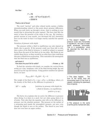b / This doesn’t happen. If
pressure could vary horizontally
in equilibrium, the cube of water
would accelerate horizontally.
This is a contradiction, since
we assumed the ﬂuid was in
equilibrium.
c / This does happen. The
sum of the forces from the
surrounding parts of the ﬂuid is
upward, canceling the downward
force of gravity.
d / The pressure is the same
at all the points marked with dots.
the ﬁlter:
F = PA
= (90 × 103
N/m2
)(0.25 m2
)
= 22000 N
That’s a lot of force!
The word “suction” and other related words contain a hidden
misunderstanding related to this point about pressure diﬀerences.
When you suck water up through a straw, there is nothing in your
mouth that is attracting the water upward. The force that lifts the
water is from the pressure of the water in the cup. By creating a
partial vacuum in your mouth, you decreased the air’s downward
force on the water so that it no longer exactly canceled the upward
force.
Variation of pressure with depth
The pressure within a ﬂuid in equilibrium can only depend on
depth, due to gravity. If the pressure could vary from side to side,
then a piece of the ﬂuid in between, b, would be subject to unequal
forces from the parts of the ﬂuid on its two sides. But ﬂuids do not
exhibit shear forces, so there would be no other force that could keep
this piece of ﬂuid from accelerating. This contradicts the assumption
that the ﬂuid was in equilibrium.
self-check A
How does this proof fail for solids? Answer, p. 166
To ﬁnd the variation with depth, we consider the vertical forces
acting on a tiny, imaginary cube of the ﬂuid having height ∆y and
areas dA on the top and bottom. Using positive numbers for upward
forces, we have
Pbottom∆A − Ptop∆A − Fg = 0 .
The weight of the ﬂuid is Fg = mg = ρV g = ρ ∆A∆y g, where ρ is
the density of the ﬂuid, so the diﬀerence in pressure is
∆P = −ρg∆y . [variation in pressure with depth for
a ﬂuid of density ρ in equilibrium;
positive y is up.]
The factor of ρ explains why we notice the diﬀerence in pressure
when diving 3 m down in a pool, but not when going down 3 m
of stairs. Note also that the equation only tells us the diﬀerence in
pressure, not the absolute pressure. The pressure at the surface of
a swimming pool equals the atmospheric pressure, not zero, even
though the depth is zero at the surface. The blood in your body
does not even have an upper surface.
Section A.1 Pressure and Temperature 147
 