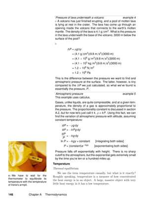 e / We have to wait for the
thermometer to equilibrate its
temperature with the temperature
of Irene’s armpit.
Pressure of lava underneath a volcano example 4
A volcano has just ﬁnished erupting, and a pool of molten lava
is lying at rest in the crater. The lava has come up through an
opening inside the volcano that connects to the earth’s molten
mantle. The density of the lava is 4.1 g/cm3. What is the pressure
in the lava underneath the base of the volcano, 3000 m below the
surface of the pool?
∆P = ρg∆y
= (4.1 g/cm3
)(9.8 m/s2
)(3000 m)
= (4.1 × 106
g/m3
)(9.8 m/s2
)(3000 m)
= (4.1 × 103
kg/m3
)(9.8 m/s2
)(3000 m)
= 1.2 × 108
N/m2
= 1.2 × 108
Pa
This is the difference between the pressure we want to ﬁnd and
atmospheric pressure at the surface. The latter, however, is tiny
compared to the ∆P we just calculated, so what we’ve found is
essentially the pressure, P.
Atmospheric pressure example 5
This example uses calculus.
Gases, unlike liquids, are quite compressible, and at a given tem-
perature, the density of a gas is approximately proportional to
the pressure. The proportionality constant is discussed in section
A.2, but for now let’s just call it k, ρ = kP. Using this fact, we can
ﬁnd the variation of atmospheric pressure with altitude, assuming
constant temperature:
dP = −ρg dy
dP = −kPg dy
dP
P
= −kg dy
ln P = −kgy + constant [integrating both sides]
P = (constant)e−kgy
[exponentiating both sides]
Pressure falls off exponentially with height. There is no sharp
cutoff to the atmosphere, but the exponential gets extremely small
by the time you’re ten or a hundred miles up.
Temperature
Thermal equilibrium
We use the term temperature casually, but what is it exactly?
Roughly speaking, temperature is a measure of how concentrated
the heat energy is in an object. A large, massive object with very
little heat energy in it has a low temperature.
148 Chapter A Thermodynamics
 