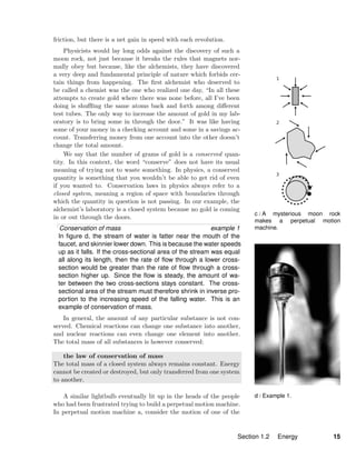 c / A mysterious moon rock
makes a perpetual motion
machine.
d / Example 1.
friction, but there is a net gain in speed with each revolution.
Physicists would lay long odds against the discovery of such a
moon rock, not just because it breaks the rules that magnets nor-
mally obey but because, like the alchemists, they have discovered
a very deep and fundamental principle of nature which forbids cer-
tain things from happening. The ﬁrst alchemist who deserved to
be called a chemist was the one who realized one day, “In all these
attempts to create gold where there was none before, all I’ve been
doing is shuﬄing the same atoms back and forth among diﬀerent
test tubes. The only way to increase the amount of gold in my lab-
oratory is to bring some in through the door.” It was like having
some of your money in a checking account and some in a savings ac-
count. Transferring money from one account into the other doesn’t
change the total amount.
We say that the number of grams of gold is a conserved quan-
tity. In this context, the word “conserve” does not have its usual
meaning of trying not to waste something. In physics, a conserved
quantity is something that you wouldn’t be able to get rid of even
if you wanted to. Conservation laws in physics always refer to a
closed system, meaning a region of space with boundaries through
which the quantity in question is not passing. In our example, the
alchemist’s laboratory is a closed system because no gold is coming
in or out through the doors.
Conservation of mass example 1
In ﬁgure d, the stream of water is fatter near the mouth of the
faucet, and skinnier lower down. This is because the water speeds
up as it falls. If the cross-sectional area of the stream was equal
all along its length, then the rate of ﬂow through a lower cross-
section would be greater than the rate of ﬂow through a cross-
section higher up. Since the ﬂow is steady, the amount of wa-
ter between the two cross-sections stays constant. The cross-
sectional area of the stream must therefore shrink in inverse pro-
portion to the increasing speed of the falling water. This is an
example of conservation of mass.
In general, the amount of any particular substance is not con-
served. Chemical reactions can change one substance into another,
and nuclear reactions can even change one element into another.
The total mass of all substances is however conserved:
the law of conservation of mass
The total mass of a closed system always remains constant. Energy
cannot be created or destroyed, but only transferred from one system
to another.
A similar lightbulb eventually lit up in the heads of the people
who had been frustrated trying to build a perpetual motion machine.
In perpetual motion machine a, consider the motion of one of the
Section 1.2 Energy 15
 