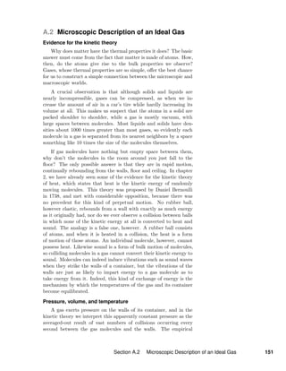 A.2 Microscopic Description of an Ideal Gas
Evidence for the kinetic theory
Why does matter have the thermal properties it does? The basic
answer must come from the fact that matter is made of atoms. How,
then, do the atoms give rise to the bulk properties we observe?
Gases, whose thermal properties are so simple, oﬀer the best chance
for us to construct a simple connection between the microscopic and
macroscopic worlds.
A crucial observation is that although solids and liquids are
nearly incompressible, gases can be compressed, as when we in-
crease the amount of air in a car’s tire while hardly increasing its
volume at all. This makes us suspect that the atoms in a solid are
packed shoulder to shoulder, while a gas is mostly vacuum, with
large spaces between molecules. Most liquids and solids have den-
sities about 1000 times greater than most gases, so evidently each
molecule in a gas is separated from its nearest neighbors by a space
something like 10 times the size of the molecules themselves.
If gas molecules have nothing but empty space between them,
why don’t the molecules in the room around you just fall to the
ﬂoor? The only possible answer is that they are in rapid motion,
continually rebounding from the walls, ﬂoor and ceiling. In chapter
2, we have already seen some of the evidence for the kinetic theory
of heat, which states that heat is the kinetic energy of randomly
moving molecules. This theory was proposed by Daniel Bernoulli
in 1738, and met with considerable opposition, because there was
no precedent for this kind of perpetual motion. No rubber ball,
however elastic, rebounds from a wall with exactly as much energy
as it originally had, nor do we ever observe a collision between balls
in which none of the kinetic energy at all is converted to heat and
sound. The analogy is a false one, however. A rubber ball consists
of atoms, and when it is heated in a collision, the heat is a form
of motion of those atoms. An individual molecule, however, cannot
possess heat. Likewise sound is a form of bulk motion of molecules,
so colliding molecules in a gas cannot convert their kinetic energy to
sound. Molecules can indeed induce vibrations such as sound waves
when they strike the walls of a container, but the vibrations of the
walls are just as likely to impart energy to a gas molecule as to
take energy from it. Indeed, this kind of exchange of energy is the
mechanism by which the temperatures of the gas and its container
become equilibrated.
Pressure, volume, and temperature
A gas exerts pressure on the walls of its container, and in the
kinetic theory we interpret this apparently constant pressure as the
averaged-out result of vast numbers of collisions occurring every
second between the gas molecules and the walls. The empirical
Section A.2 Microscopic Description of an Ideal Gas 151
 