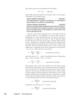 facts about gases can be summarized by the relation
PV ∝ nT, [ideal gas]
which really only holds exactly for an ideal gas. Here n is the number
of molecules in the sample of gas.
Volume related to temperature example 7
The proportionality of volume to temperature at ﬁxed pressure
was the basis for our deﬁnition of temperature.
Pressure related to temperature example 8
Pressure is proportional to temperature when volume is held con-
stant. An example is the increase in pressure in a car’s tires when
the car has been driven on the freeway for a while and the tires
and air have become hot.
We now connect these empirical facts to the kinetic theory of
a classical ideal gas. For simplicity, we assume that the gas is
monoatomic (i.e., each molecule has only one atom), and that it
is conﬁned to a cubical box of volume V , with L being the length
of each edge and A the area of any wall. An atom whose velocity
has an x component vx will collide regularly with the left-hand wall,
traveling a distance 2L parallel to the x axis between collisions with
that wall. The time between collisions is ∆t = 2L/vx, and in each
collision the x component of the atom’s momentum is reversed from
−mvx to mvx. The total force on the wall is
F =
∆px,1
∆t1
+
∆px,2
∆t2
+ . . . [monoatomic ideal gas] ,
where the indices 1, 2, . . . refer to the individual atoms. Substituting
∆px,i = 2mvx,i and ∆ti = 2L/vx,i, we have
F =
mv2
x,1
L
+
mv2
x,2
L
+ . . . [monoatomic ideal gas] .
The quantity mv2
x,i is twice the contribution to the kinetic energy
from the part of the atom’s center of mass motion that is parallel to
the x axis. Since we’re assuming a monoatomic gas, center of mass
motion is the only type of motion that gives rise to kinetic energy.
(A more complex molecule could rotate and vibrate as well.) If the
quantity inside the sum included the y and z components, it would
be twice the total kinetic energy of all the molecules. By symmetry,
it must therefore equal 2/3 of the total kinetic energy, so
F =
2KEtotal
3L
[monoatomic ideal gas] .
Dividing by A and using AL = V , we have
P =
2KEtotal
3V
[monoatomic ideal gas] .
152 Chapter A Thermodynamics
 