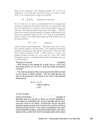 This can be connected to the empirical relation PV ∝ nT if we
multiply by V on both sides and rewrite KEtotal as nKEav, where
KEav is the average kinetic energy per molecule:
PV =
2
3
nKEav [monoatomic ideal gas] .
For the ﬁrst time we have an interpretation for the temperature
based on a microscopic description of matter: in a monoatomic ideal
gas, the temperature is a measure of the average kinetic energy per
molecule. The proportionality between the two is KEav = (3/2)kT,
where the constant of proportionality k, known as Boltzmann’s con-
stant, has a numerical value of 1.38 × 10−23 J/K. In terms of Boltz-
mann’s constant, the relationship among the bulk quantities for an
ideal gas becomes
PV = nkT , [ideal gas]
which is known as the ideal gas law. Although I won’t prove it here,
this equation applies to all ideal gases, even though the derivation
assumed a monoatomic ideal gas in a cubical box. (You may have
seen it written elsewhere as PV = NRT, where N = n/NA is the
number of moles of atoms, R = kNA, and NA = 6.0 × 1023, called
Avogadro’s number, is essentially the number of hydrogen atoms in
1 g of hydrogen.)
Pressure in a car tire example 9
After driving on the freeway for a while, the air in your car’s
tires heats up from 10 ◦C to 35 ◦C. How much does the pressure
increase?
The tires may expand a little, but we assume this effect is small,
so the volume is nearly constant. From the ideal gas law, the
ratio of the pressures is the same as the ratio of the absolute
temperatures,
P2/P1 = T2/T1
= (308 K)/(283 K)
= 1.09 ,
or a 9% increase.
Earth’s senescence example 10
Microbes were the only life on Earth up until the relatively re-
cent advent of multicellular life, and are arguably still the domi-
nant form of life on our planet. Furthermore, the sun has been
gradually heating up ever since it ﬁrst formed, and this continuing
process will soon (“soon” in the sense of geological time) elimi-
nate multicellular life again. Heat-induced decreases in the atmo-
sphere’s CO2 content will kill off all complex plants within about
Section A.2 Microscopic Description of an Ideal Gas 153
 
