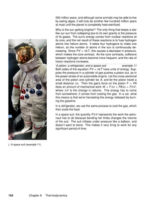 j / A space suit (example 11).
500 million years, and although some animals may be able to live
by eating algae, it will only be another few hundred million years
at most until the planet is completely heat-sterilized.
Why is the sun getting brighter? The only thing that keeps a star
like our sun from collapsing due to its own gravity is the pressure
of its gases. The sun’s energy comes from nuclear reactions at
its core, and the net result of these reactions is to fuse hydrogen
atoms into helium atoms. It takes four hydrogens to make one
helium, so the number of atoms in the sun is continuously de-
creasing. Since PV = nkT, this causes a decrease in pressure,
which makes the core contract. As the core contracts, collisions
between hydrogen atoms become more frequent, and the rate of
fusion reactions increases.
A piston, a refrigerator, and a space suit example 11
Both sides of the equation PV = nkT have units of energy. Sup-
pose the pressure in a cylinder of gas pushes a piston out, as in
the power stroke of an automobile engine. Let the cross-sectional
area of the piston and cylinder be A, and let the piston travel a
small distance ∆x. Then the gas’s force on the piston F = PA
does an amount of mechanical work W = F∆x = PA∆x = P∆V,
where ∆V is the change in volume. This energy has to come
from somewhere; it comes from cooling the gas. In a car, what
this means is that we’re harvesting the energy released by burn-
ing the gasoline.
In a refrigerator, we use the same process to cool the gas, which
then cools the food.
In a space suit, the quantity P∆V represents the work the astro-
naut has to do because bending her limbs changes the volume
of the suit. The suit inﬂates under pressure like a balloon, and
doesn’t want to bend. This makes it very tiring to work for any
signiﬁcant period of time.
154 Chapter A Thermodynamics
 