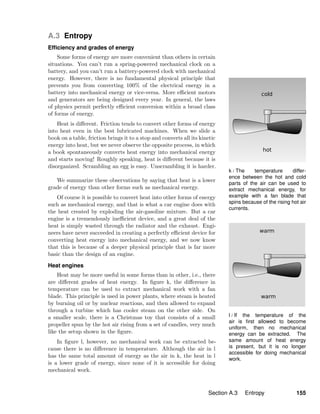 k / The temperature differ-
ence between the hot and cold
parts of the air can be used to
extract mechanical energy, for
example with a fan blade that
spins because of the rising hot air
currents.
l / If the temperature of the
air is ﬁrst allowed to become
uniform, then no mechanical
energy can be extracted. The
same amount of heat energy
is present, but it is no longer
accessible for doing mechanical
work.
A.3 Entropy
Efﬁciency and grades of energy
Some forms of energy are more convenient than others in certain
situations. You can’t run a spring-powered mechanical clock on a
battery, and you can’t run a battery-powered clock with mechanical
energy. However, there is no fundamental physical principle that
prevents you from converting 100% of the electrical energy in a
battery into mechanical energy or vice-versa. More eﬃcient motors
and generators are being designed every year. In general, the laws
of physics permit perfectly eﬃcient conversion within a broad class
of forms of energy.
Heat is diﬀerent. Friction tends to convert other forms of energy
into heat even in the best lubricated machines. When we slide a
book on a table, friction brings it to a stop and converts all its kinetic
energy into heat, but we never observe the opposite process, in which
a book spontaneously converts heat energy into mechanical energy
and starts moving! Roughly speaking, heat is diﬀerent because it is
disorganized. Scrambling an egg is easy. Unscrambling it is harder.
We summarize these observations by saying that heat is a lower
grade of energy than other forms such as mechanical energy.
Of course it is possible to convert heat into other forms of energy
such as mechanical energy, and that is what a car engine does with
the heat created by exploding the air-gasoline mixture. But a car
engine is a tremendously ineﬃcient device, and a great deal of the
heat is simply wasted through the radiator and the exhaust. Engi-
neers have never succeeded in creating a perfectly eﬃcient device for
converting heat energy into mechanical energy, and we now know
that this is because of a deeper physical principle that is far more
basic than the design of an engine.
Heat engines
Heat may be more useful in some forms than in other, i.e., there
are diﬀerent grades of heat energy. In ﬁgure k, the diﬀerence in
temperature can be used to extract mechanical work with a fan
blade. This principle is used in power plants, where steam is heated
by burning oil or by nuclear reactions, and then allowed to expand
through a turbine which has cooler steam on the other side. On
a smaller scale, there is a Christmas toy that consists of a small
propeller spun by the hot air rising from a set of candles, very much
like the setup shown in the ﬁgure.
In ﬁgure l, however, no mechanical work can be extracted be-
cause there is no diﬀerence in temperature. Although the air in l
has the same total amount of energy as the air in k, the heat in l
is a lower grade of energy, since none of it is accessible for doing
mechanical work.
Section A.3 Entropy 155
 