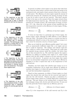 m / The beginning of the ﬁrst
expansion stroke, in which the
working gas is kept in thermal
equilibrium with the hot reservoir.
n / The beginning of the sec-
ond expansion stroke, in which
the working gas is thermally
insulated. The working gas cools
because it is doing work on the
piston and thus losing energy.
o / The beginning of the ﬁrst
compression stroke. The working
gas begins the stroke at the same
temperature as the cold reservoir,
and remains in thermal contact
with it the whole time. The engine
does negative work.
p / The beginning of the sec-
ond compression stroke, in which
mechanical work is absorbed,
heating the working gas back up
to TH.
In general, we deﬁne a heat engine as any device that takes heat
from a reservoir of hot matter, extracts some of the heat energy to do
mechanical work, and expels a lesser amount of heat into a reservoir
of cold matter. The eﬃciency of a heat engine equals the amount of
useful work extracted, W, divided by the amount of energy we had
to pay for in order to heat the hot reservoir. This latter amount
of heat is the same as the amount of heat the engine extracts from
the high-temperature reservoir, QH. (The letter Q is the standard
notation for a transfer of heat.) By conservation of energy, we have
QH = W + QL, where QL is the amount of heat expelled into the
low-temperature reservoir, so the eﬃciency of a heat engine, W/QH,
can be rewritten as
eﬃciency = 1 −
QL
QH
. [eﬃciency of any heat engine]
It turns out that there is a particular type of heat engine, the
Carnot engine, which, although not 100% eﬃcient, is more eﬃcient
than any other. The grade of heat energy in a system can thus be
unambiguously deﬁned in terms of the amount of heat energy in it
that cannot be extracted, even by a Carnot engine.
How can we build the most eﬃcient possible engine? Let’s start
with an unnecessarily ineﬃcient engine like a car engine and see
how it could be improved. The radiator and exhaust expel hot
gases, which is a waste of heat energy. These gases are cooler than
the exploded air-gas mixture inside the cylinder, but hotter than
the air that surrounds the car. We could thus improve the engine’s
eﬃciency by adding an auxiliary heat engine to it, which would
operate with the ﬁrst engine’s exhaust as its hot reservoir and the
air as its cold reservoir. In general, any heat engine that expels
heat at an intermediate temperature can be made more eﬃcient by
changing it so that it expels heat only at the temperature of the
cold reservoir.
Similarly, any heat engine that absorbs some energy at an in-
termediate temperature can be made more eﬃcient by adding an
auxiliary heat engine to it which will operate between the hot reser-
voir and this intermediate temperature.
Based on these arguments, we deﬁne a Carnot engine as a heat
engine that absorbs heat only from the hot reservoir and expels it
only into the cold reservoir. Figures m-p show a realization of a
Carnot engine using a piston in a cylinder ﬁlled with a monoatomic
ideal gas. This gas, known as the working ﬂuid, is separate from,
but exchanges energy with, the hot and cold reservoirs. It turns out
that this particular Carnot engine has an eﬃciency given by
eﬃciency = 1 −
TL
TH
, [eﬃciency of a Carnot engine]
where TL is the temperature of the cold reservoir and TH is the
156 Chapter A Thermodynamics
 