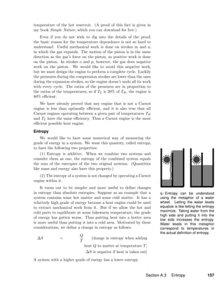 q / Entropy can be understood
using the metaphor of a water
wheel. Letting the water levels
equalize is like letting the entropy
maximize. Taking water from the
high side and putting it into the
low side increases the entropy.
Water levels in this metaphor
correspond to temperatures in
the actual deﬁnition of entropy.
temperature of the hot reservoir. (A proof of this fact is given in
my book Simple Nature, which you can download for free.)
Even if you do not wish to dig into the details of the proof,
the basic reason for the temperature dependence is not so hard to
understand. Useful mechanical work is done on strokes m and n,
in which the gas expands. The motion of the piston is in the same
direction as the gas’s force on the piston, so positive work is done
on the piston. In strokes o and p, however, the gas does negative
work on the piston. We would like to avoid this negative work,
but we must design the engine to perform a complete cycle. Luckily
the pressures during the compression strokes are lower than the ones
during the expansion strokes, so the engine doesn’t undo all its work
with every cycle. The ratios of the pressures are in proportion to
the ratios of the temperatures, so if TL is 20% of TH, the engine is
80% eﬃcient.
We have already proved that any engine that is not a Carnot
engine is less than optimally eﬃcient, and it is also true that all
Carnot engines operating between a given pair of temperatures TH
and TL have the same eﬃciency. Thus a Carnot engine is the most
eﬃcient possible heat engine.
Entropy
We would like to have some numerical way of measuring the
grade of energy in a system. We want this quantity, called entropy,
to have the following two properties:
(1) Entropy is additive. When we combine two systems and
consider them as one, the entropy of the combined system equals
the sum of the entropies of the two original systems. (Quantities
like mass and energy also have this property.)
(2) The entropy of a system is not changed by operating a Carnot
engine within it.
It turns out to be simpler and more useful to deﬁne changes
in entropy than absolute entropies. Suppose as an example that a
system contains some hot matter and some cold matter. It has a
relatively high grade of energy because a heat engine could be used
to extract mechanical work from it. But if we allow the hot and
cold parts to equilibrate at some lukewarm temperature, the grade
of energy has gotten worse. Thus putting heat into a hotter area
is more useful than putting it into a cold area. Motivated by these
considerations, we deﬁne a change in entropy as follows:
∆S =
Q
T
[change in entropy when adding
heat Q to matter at temperature T;
∆S is negative if heat is taken out]
A system with a higher grade of energy has a lower entropy.
Section A.3 Entropy 157
 