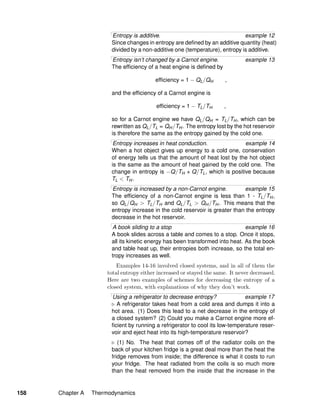 Entropy is additive. example 12
Since changes in entropy are deﬁned by an additive quantity (heat)
divided by a non-additive one (temperature), entropy is additive.
Entropy isn’t changed by a Carnot engine. example 13
The efﬁciency of a heat engine is deﬁned by
efﬁciency = 1 − QL/QH ,
and the efﬁciency of a Carnot engine is
efﬁciency = 1 − TL/TH ,
so for a Carnot engine we have QL/QH = TL/TH, which can be
rewritten as QL/TL = QH/TH. The entropy lost by the hot reservoir
is therefore the same as the entropy gained by the cold one.
Entropy increases in heat conduction. example 14
When a hot object gives up energy to a cold one, conservation
of energy tells us that the amount of heat lost by the hot object
is the same as the amount of heat gained by the cold one. The
change in entropy is −Q/TH + Q/TL, which is positive because
TL < TH.
Entropy is increased by a non-Carnot engine. example 15
The efﬁciency of a non-Carnot engine is less than 1 - TL/TH,
so QL/QH > TL/TH and QL/TL > QH/TH. This means that the
entropy increase in the cold reservoir is greater than the entropy
decrease in the hot reservoir.
A book sliding to a stop example 16
A book slides across a table and comes to a stop. Once it stops,
all its kinetic energy has been transformed into heat. As the book
and table heat up, their entropies both increase, so the total en-
tropy increases as well.
Examples 14-16 involved closed systems, and in all of them the
total entropy either increased or stayed the same. It never decreased.
Here are two examples of schemes for decreasing the entropy of a
closed system, with explanations of why they don’t work.
Using a refrigerator to decrease entropy? example 17
A refrigerator takes heat from a cold area and dumps it into a
hot area. (1) Does this lead to a net decrease in the entropy of
a closed system? (2) Could you make a Carnot engine more ef-
ﬁcient by running a refrigerator to cool its low-temperature reser-
voir and eject heat into its high-temperature reservoir?
(1) No. The heat that comes off of the radiator coils on the
back of your kitchen fridge is a great deal more than the heat the
fridge removes from inside; the difference is what it costs to run
your fridge. The heat radiated from the coils is so much more
than the heat removed from the inside that the increase in the
158 Chapter A Thermodynamics
 