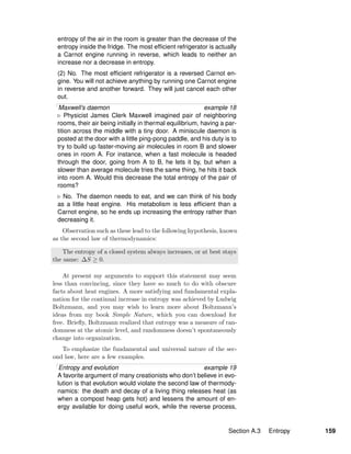 entropy of the air in the room is greater than the decrease of the
entropy inside the fridge. The most efﬁcient refrigerator is actually
a Carnot engine running in reverse, which leads to neither an
increase nor a decrease in entropy.
(2) No. The most efﬁcient refrigerator is a reversed Carnot en-
gine. You will not achieve anything by running one Carnot engine
in reverse and another forward. They will just cancel each other
out.
Maxwell’s daemon example 18
Physicist James Clerk Maxwell imagined pair of neighboring
rooms, their air being initially in thermal equilibrium, having a par-
tition across the middle with a tiny door. A miniscule daemon is
posted at the door with a little ping-pong paddle, and his duty is to
try to build up faster-moving air molecules in room B and slower
ones in room A. For instance, when a fast molecule is headed
through the door, going from A to B, he lets it by, but when a
slower than average molecule tries the same thing, he hits it back
into room A. Would this decrease the total entropy of the pair of
rooms?
No. The daemon needs to eat, and we can think of his body
as a little heat engine. His metabolism is less efﬁcient than a
Carnot engine, so he ends up increasing the entropy rather than
decreasing it.
Observation such as these lead to the following hypothesis, known
as the second law of thermodynamics:
The entropy of a closed system always increases, or at best stays
the same: ∆S ≥ 0.
At present my arguments to support this statement may seem
less than convincing, since they have so much to do with obscure
facts about heat engines. A more satisfying and fundamental expla-
nation for the continual increase in entropy was achieved by Ludwig
Boltzmann, and you may wish to learn more about Boltzmann’s
ideas from my book Simple Nature, which you can download for
free. Brieﬂy, Boltzmann realized that entropy was a measure of ran-
domness at the atomic level, and randomness doesn’t spontaneously
change into organization.
To emphasize the fundamental and universal nature of the sec-
ond law, here are a few examples.
Entropy and evolution example 19
A favorite argument of many creationists who don’t believe in evo-
lution is that evolution would violate the second law of thermody-
namics: the death and decay of a living thing releases heat (as
when a compost heap gets hot) and lessens the amount of en-
ergy available for doing useful work, while the reverse process,
Section A.3 Entropy 159
 