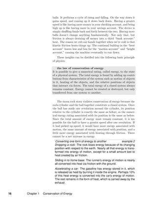 balls. It performs a cycle of rising and falling. On the way down it
gains speed, and coming up it slows back down. Having a greater
speed is like having more money in your checking account, and being
high up is like having more in your savings account. The device is
simply shuﬄing funds back and forth between the two. Having more
balls doesn’t change anything fundamentally. Not only that, but
friction is always draining oﬀ money into a third “bank account:”
heat. The reason we rub our hands together when we’re cold is that
kinetic friction heats things up. The continual buildup in the “heat
account” leaves less and less for the “motion account” and “height
account,” causing the machine eventually to run down.
These insights can be distilled into the following basic principle
of physics:
the law of conservation of energy
It is possible to give a numerical rating, called energy, to the state
of a physical system. The total energy is found by adding up contri-
butions from characteristics of the system such as motion of objects
in it, heating of the objects, and the relative positions of objects
that interact via forces. The total energy of a closed system always
remains constant. Energy cannot be created or destroyed, but only
transferred from one system to another.
The moon rock story violates conservation of energy because the
rock-cylinder and the ball together constitute a closed system. Once
the ball has made one revolution around the cylinder, its position
relative to the cylinder is exactly the same as before, so the numer-
ical energy rating associated with its position is the same as before.
Since the total amount of energy must remain constant, it is im-
possible for the ball to have a greater speed after one revolution. If
it had picked up speed, it would have more energy associated with
motion, the same amount of energy associated with position, and a
little more energy associated with heating through friction. There
cannot be a net increase in energy.
Converting one form of energy to another example 2
Dropping a rock: The rock loses energy because of its changing
position with respect to the earth. Nearly all that energy is trans-
formed into energy of motion, except for a small amount lost to
heat created by air friction.
Sliding in to home base: The runner’s energy of motion is nearly
all converted into heat via friction with the ground.
Accelerating a car: The gasoline has energy stored in it, which
is released as heat by burning it inside the engine. Perhaps 10%
of this heat energy is converted into the car’s energy of motion.
The rest remains in the form of heat, which is carried away by the
exhaust.
16 Chapter 1 Conservation of Energy
 