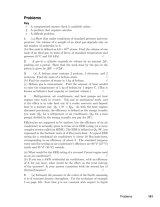 Problems
Key√
A computerized answer check is available online.
A problem that requires calculus.
A diﬃcult problem.
1 (a) Show that under conditions of standard pressure and tem-
perature, the volume of a sample of an ideal gas depends only on
the number of molecules in it.
(b) One mole is deﬁned as 6.0×1023 atoms. Find the volume of one
mole of an ideal gas, in units of liters, at standard temperature and
pressure (0 ◦C and 101 kPa).
√
2 A gas in a cylinder expands its volume by an amount ∆V ,
pushing out a piston. Show that the work done by the gas on the
piston is given by ∆W = P∆V .
3 (a) A helium atom contains 2 protons, 2 electrons, and 2
neutrons. Find the mass of a helium atom.
√
(b) Find the number of atoms in 1 kg of helium.
√
(c) Helium gas is monoatomic. Find the amount of heat needed
to raise the temperature of 1 kg of helium by 1 degree C. (This is
known as helium’s heat capacity at constant volume.)
√
4 Refrigerators, air conditioners, and heat pumps are heat
engines that work in reverse. You put in mechanical work, and
it the eﬀect is to take heat out of a cooler reservoir and deposit
heat in a warmer one: QL + W = QH. As with the heat engines
discussed previously, the eﬃciency is deﬁned as the energy transfer
you want (QL for a refrigerator or air conditioner, QH for a heat
pump) divided by the energy transfer you pay for (W).
Eﬃciencies are supposed to be unitless, but the eﬃciency of an air
conditioner is normally given in terms of an EER rating (or a more
complex version called an SEER). The EER is deﬁned as QL/W, but
expressed in the barbaric units of of Btu/watt-hour. A typical EER
rating for a residential air conditioner is about 10 Btu/watt-hour,
corresponding to an eﬃciency of about 3. The standard tempera-
tures used for testing an air conditioner’s eﬃciency are 80 ◦F (27 ◦C)
inside and 95 ◦F (35 ◦C) outside.
(a) What would be the EER rating of a reversed Carnot engine used
as an air conditioner?
√
(b) If you ran a 3-kW residential air conditioner, with an eﬃciency
of 3, for one hour, what would be the eﬀect on the total entropy
of the universe? Is your answer consistent with the second law of
thermodynamics?
√
5 (a) Estimate the pressure at the center of the Earth, assuming
it is of constant density throughout. Use the technique of example
5 on page 148. Note that g is not constant with respect to depth
Problems 161
 