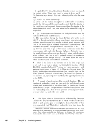 — it equals Gmr/b3 for r, the distance from the center, less than b,
the earth’s radius.1 State your result in terms of G, m, and b.
(b) Show that your answer from part a has the right units for pres-
sure.
(c) Evaluate the result numerically.
√
(d) Given that the earth’s atmosphere is on the order of one thou-
sandth the thickness of the earth’s radius, and that the density of
the earth is several thousand times greater than the density of the
lower atmosphere, check that your result is of a reasonable order of
magnitude.
6 (a) Determine the ratio between the escape velocities from the
surfaces of the earth and the moon.
√
(b) The temperature during the lunar daytime gets up to about
130 ◦C. In the extremely thin (almost nonexistent) lunar atmosphere,
estimate how the typical velocity of a molecule would compare with
that of the same type of molecule in the earth’s atmosphere. As-
sume that the earth’s atmosphere has a temperature of 0 ◦C.
√
(c) Suppose you were to go to the moon and release some ﬂuo-
rocarbon gas, with molecular formula CnF2n+2. Estimate what is
the smallest ﬂuorocarbon molecule (lowest n) whose typical velocity
would be lower than that of an N2 molecule on earth in proportion
to the moon’s lower escape velocity. The moon would be able to
retain an atmosphere made of these molecules.
√
7 Most of the atoms in the universe are in the form of gas that
is not part of any star or galaxy: the intergalactic medium (IGM).
The IGM consists of about 10−5 atoms per cubic centimeter, with
a typical temperature of about 103 K. These are, in some sense, the
density and temperature of the universe (not counting light, or the
exotic particles known as “dark matter”). Calculate the pressure of
the universe (or, speaking more carefully, the typical pressure due
to the IGM).
√
8 A sample of gas is enclosed in a sealed chamber. The gas
consists of molecules, which are then split in half through some
process such as exposure to ultraviolet light, or passing an electric
spark through the gas. The gas returns to thermal equilibrium with
the surrounding room. How does its pressure now compare with its
pressure before the molecules were split?
9 The ﬁgure shows a demonstration performed by Otto von
Guericke for Emperor Ferdinand III, in which two teams of horses
failed to pull apart a pair of hemispheres from which the air had
been evacuated. (a) What object makes the force that holds the
1
Derivation: The shell theorem tells us that the gravitational ﬁeld at r is the
same as if all the mass existing at greater depths was concentrated at the earth’s
center. Since volume scales like the third power of distance, this constitutes a
fraction (r/b)3
of the earth’s mass, so the ﬁeld is (Gm/r2
)(r/b)3
= Gmr/b3
.
162 Chapter A Thermodynamics
 