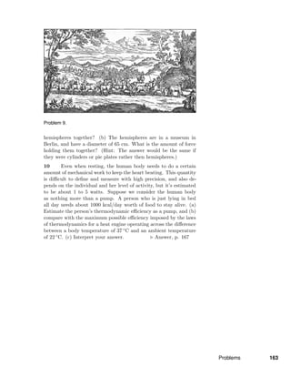 Problem 9.
hemispheres together? (b) The hemispheres are in a museum in
Berlin, and have a diameter of 65 cm. What is the amount of force
holding them together? (Hint: The answer would be the same if
they were cylinders or pie plates rather then hemispheres.)
10 Even when resting, the human body needs to do a certain
amount of mechanical work to keep the heart beating. This quantity
is diﬃcult to deﬁne and measure with high precision, and also de-
pends on the individual and her level of activity, but it’s estimated
to be about 1 to 5 watts. Suppose we consider the human body
as nothing more than a pump. A person who is just lying in bed
all day needs about 1000 kcal/day worth of food to stay alive. (a)
Estimate the person’s thermodynamic eﬃciency as a pump, and (b)
compare with the maximum possible eﬃciency imposed by the laws
of thermodynamics for a heat engine operating across the diﬀerence
between a body temperature of 37 ◦C and an ambient temperature
of 22 ◦C. (c) Interpret your answer. Answer, p. 167
Problems 163
 