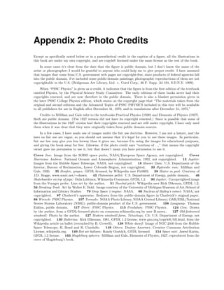 Appendix 2: Photo Credits
Except as speciﬁcally noted below or in a parenthetical credit in the caption of a ﬁgure, all the illustrations in
this book are under my own copyright, and are copyleft licensed under the same license as the rest of the book.
In some cases it’s clear from the date that the ﬁgure is public domain, but I don’t know the name of the
artist or photographer; I would be grateful to anyone who could help me to give proper credit. I have assumed
that images that come from U.S. government web pages are copyright-free, since products of federal agencies fall
into the public domain. I’ve included some public-domain paintings; photographic reproductions of them are not
copyrightable in the U.S. (Bridgeman Art Library, Ltd. v. Corel Corp., 36 F. Supp. 2d 191, S.D.N.Y. 1999).
When “PSSC Physics” is given as a credit, it indicates that the ﬁgure is from the ﬁrst edition of the textbook
entitled Physics, by the Physical Science Study Committee. The early editions of these books never had their
copyrights renewed, and are now therefore in the public domain. There is also a blanket permission given in
the later PSSC College Physics edition, which states on the copyright page that “The materials taken from the
original and second editions and the Advanced Topics of PSSC PHYSICS included in this text will be available
to all publishers for use in English after December 31, 1970, and in translations after December 31, 1975.”
Credits to Millikan and Gale refer to the textbooks Practical Physics (1920) and Elements of Physics (1927).
Both are public domain. (The 1927 version did not have its copyright renewed.) Since is possible that some of
the illustrations in the 1927 version had their copyrights renewed and are still under copyright, I have only used
them when it was clear that they were originally taken from public domain sources.
In a few cases, I have made use of images under the fair use doctrine. However, I am not a lawyer, and the
laws on fair use are vague, so you should not assume that it’s legal for you to use these images. In particular,
fair use law may give you less leeway than it gives me, because I’m using the images for educational purposes,
and giving the book away for free. Likewise, if the photo credit says “courtesy of ...,” that means the copyright
owner gave me permission to use it, but that doesn’t mean you have permission to use it.
Cover Sun: Image from the SOHO space probe, NASA/European Space Agency, not copyrighted. Cover
Hurricane Andrew: National Oceanic and Atmospheric Administration, 1992, not copyrighted. 13 Jupiter:
Images from the Hubble Space Telescope, NASA, not copyrighted. 18 Hoover Dam: U.S. Department of the
Interior, Bureau of Reclamation, Lower Colorado Region, not copyrighted. 33 Hydraulic ram: Millikan and
Gale, 1920. 35 Bonﬁre, grapes: GFDL licensed, by Wikipedia user Fir0002. 38 Skater in pool: Courtesy of
J.D. Rogge, www.sonic.net/∼shawn. 43 Plutonium pellet: U.S. Department of Energy, public domain.. 46
Skateboarder on top of pipe: Oula Lehtinen, Wikimedia Commons, GFDL 1.2. 90 Jupiter: Uncopyrighted image
from the Voyager probe. Line art by the author. 51 Basebal pitch: Wikipedia user Rick Dikeman, GFDL 1.2.
56 Breaking Trail: Art by Walter E. Bohl. Image courtesy of the University of Michigan Museum of Art/School of
Information and Library Studies. 79 Deep Space 1 engine: NASA. 80 Nucleus of Halley’s comet: NASA, not
copyrighted. 87 Chadwick’s apparatus: Redrawn from the public-domain ﬁgure in Chadwick’s original paper.
88 Wrench: PSSC Physics. 107 Tornado: NOAA Photo Library, NOAA Central Library; OAR/ERL/National
Severe Storms Laboratory (NSSL); public-domain product of the U.S. government. 108 Longjump: Thomas
Eakins, public domain. 117 Diver: PSSC Physics. 115 Pendulum: PSSC Physics. 124 Cow: Drawn
by the author, from a GFDL-licensed photo on commons.wikimedia.org by user B.navez.. 127 Old-fashioned
windmill: Photo by the author. 127 Modern windmill farm, Tehachapi, CA: U.S. Department of Energy, not
copyrighted. 130 Ballerina: Rick Dikeman, 1981, GFDL 1.2 license, www.gnu.org/copyleft/fdl.html, from the
Wikipedia article on ballet (retouched by B. Crowell). 138 White dwarf: Image of NGC 2440 from the Hubble
Space Telescope, H. Bond and R. Ciardullo. 149 Otters: Dmitry Azovtsev, Creative Commons Attribution
License, wikipedia.org. 149 Hot air balloon: Randy Oostdyk, GFDL licensed. 154 Space suit: Jawed Karim,
GFDL 1.2 license. 163 Magdeburg spheres: Millikan and Gale, Elements of Physics, 1927, reproduced from the
cover of Magdeburg’s book.
 