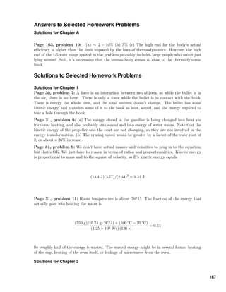 Answers to Selected Homework Problems
Solutions for Chapter A
Page 163, problem 10: (a) ∼ 2 − 10% (b) 5% (c) The high end for the body’s actual
eﬃciency is higher than the limit imposed by the laws of thermodynamics. However, the high
end of the 1-5 watt range quoted in the problem probably includes large people who aren’t just
lying around. Still, it’s impressive that the human body comes so close to the thermodynamic
limit.
Solutions to Selected Homework Problems
Solutions for Chapter 1
Page 30, problem 7: A force is an interaction between two objects, so while the bullet is in
the air, there is no force. There is only a force while the bullet is in contact with the book.
There is energy the whole time, and the total amount doesn’t change. The bullet has some
kinetic energy, and transfers some of it to the book as heat, sound, and the energy required to
tear a hole through the book.
Page 31, problem 8: (a) The energy stored in the gasoline is being changed into heat via
frictional heating, and also probably into sound and into energy of water waves. Note that the
kinetic energy of the propeller and the boat are not changing, so they are not involved in the
energy transformation. (b) The crusing speed would be greater by a factor of the cube root of
2, or about a 26% increase.
Page 31, problem 9: We don’t have actual masses and velocities to plug in to the equation,
but that’s OK. We just have to reason in terms of ratios and proportionalities. Kinetic energy
is proportional to mass and to the square of velocity, so B’s kinetic energy equals
(13.4 J)(3.77)/(2.34)2
= 9.23 J
Page 31, problem 11: Room temperature is about 20 ◦C. The fraction of the energy that
actually goes into heating the water is
(250 g)/(0.24 g· ◦C/J) × (100 ◦C − 20 ◦C)
(1.25 × 103 J/s) (126 s)
= 0.53
So roughly half of the energy is wasted. The wasted energy might be in several forms: heating
of the cup, heating of the oven itself, or leakage of microwaves from the oven.
Solutions for Chapter 2
167
 