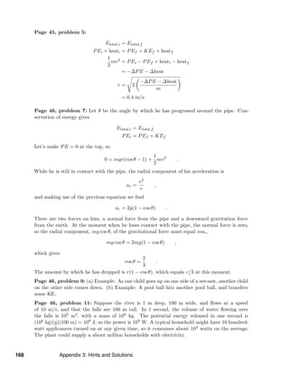 Page 45, problem 5:
Etotal,i = Etotal,f
PEi + heati = PEf + KEf + heatf
1
2
mv2
= PEi − PEf + heati − heatf
= −∆PE − ∆heat
v = 2
−∆PE − ∆heat
m
= 6.4 m/s
Page 46, problem 7: Let θ be the angle by which he has progressed around the pipe. Con-
servation of energy gives
Etotal,i = Etotal,f
PEi = PEf + KEf
Let’s make PE = 0 at the top, so
0 = mgr(cos θ − 1) +
1
2
mv2
.
While he is still in contact with the pipe, the radial component of his acceleration is
ar =
v2
r
,
and making use of the previous equation we ﬁnd
ar = 2g(1 − cos θ) .
There are two forces on him, a normal force from the pipe and a downward gravitation force
from the earth. At the moment when he loses contact with the pipe, the normal force is zero,
so the radial component, mg cos θ, of the gravitational force must equal mar,
mg cos θ = 2mg(1 − cos θ) ,
which gives
cos θ =
2
3
.
The amount by which he has dropped is r(1 − cos θ), which equals r/3 at this moment.
Page 46, problem 9: (a) Example: As one child goes up on one side of a see-saw, another child
on the other side comes down. (b) Example: A pool ball hits another pool ball, and transfers
some KE.
Page 46, problem 11: Suppose the river is 1 m deep, 100 m wide, and ﬂows at a speed
of 10 m/s, and that the falls are 100 m tall. In 1 second, the volume of water ﬂowing over
the falls is 103 m3, with a mass of 106 kg. The potential energy released in one second is
(106 kg)(g)(100 m) = 109 J, so the power is 109 W. A typical household might have 10 hundred-
watt applicances turned on at any given time, so it consumes about 103 watts on the average.
The plant could supply a about million households with electricity.
168 Appendix 3: Hints and Solutions
 