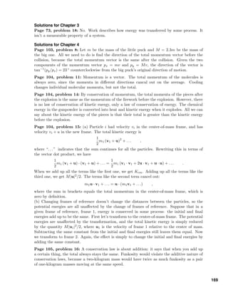 Solutions for Chapter 3
Page 73, problem 18: No. Work describes how energy was transferred by some process. It
isn’t a measurable property of a system.
Solutions for Chapter 4
Page 103, problem 8: Let m be the mass of the little puck and M = 2.3m be the mass of
the big one. All we need to do is ﬁnd the direction of the total momentum vector before the
collision, because the total momentum vector is the same after the collision. Given the two
components of the momentum vector px = mv and py = Mv, the direction of the vector is
tan−1(py/px) = 23 ◦ counterclockwise from the big puck’s original direction of motion.
Page 104, problem 11: Momentum is a vector. The total momentum of the molecules is
always zero, since the momenta in diﬀerent directions cancal out on the average. Cooling
changes individual molecular momenta, but not the total.
Page 104, problem 14: By conservation of momentum, the total momenta of the pieces after
the explosion is the same as the momentum of the ﬁrework before the explosion. However, there
is no law of conservation of kinetic energy, only a law of conservation of energy. The chemical
energy in the gunpowder is converted into heat and kinetic energy when it explodes. All we can
say about the kinetic energy of the pieces is that their total is greater than the kinetic energy
before the explosion.
Page 104, problem 15: (a) Particle i had velocity vi in the center-of-mass frame, and has
velocity vi + u in the new frame. The total kinetic energy is
1
2
m1 (v1 + u)2
+ . . . ,
where “. . . ” indicates that the sum continues for all the particles. Rewriting this in terms of
the vector dot product, we have
1
2
m1 (v1 + u) · (v1 + u) + . . . =
1
2
m1 (v1 · v1 + 2u · v1 + u · u) + . . . .
When we add up all the terms like the ﬁrst one, we get Kcm. Adding up all the terms like the
third one, we get M|u|2/2. The terms like the second term cancel out:
m1u · v1 + . . . = u · (m1v1 + . . .) ,
where the sum in brackets equals the total momentum in the center-of-mass frame, which is
zero by deﬁnition.
(b) Changing frames of reference doesn’t change the distances between the particles, so the
potential energies are all unaﬀected by the change of frames of reference. Suppose that in a
given frame of reference, frame 1, energy is conserved in some process: the initial and ﬁnal
energies add up to be the same. First let’s transform to the center-of-mass frame. The potential
energies are unaﬀected by the transformation, and the total kinetic energy is simply reduced
by the quantity M|u1|2/2, where u1 is the velocity of frame 1 relative to the center of mass.
Subtracting the same constant from the initial and ﬁnal energies still leaves them equal. Now
we transform to frame 2. Again, the eﬀect is simply to change the initial and ﬁnal energies by
adding the same constant.
Page 105, problem 16: A conservation law is about addition: it says that when you add up
a certain thing, the total always stays the same. Funkosity would violate the additive nature of
conservation laws, because a two-kilogram mass would have twice as much funkosity as a pair
of one-kilogram masses moving at the same speed.
169
 