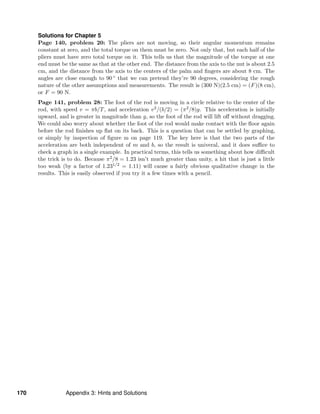 Solutions for Chapter 5
Page 140, problem 20: The pliers are not moving, so their angular momentum remains
constant at zero, and the total torque on them must be zero. Not only that, but each half of the
pliers must have zero total torque on it. This tells us that the magnitude of the torque at one
end must be the same as that at the other end. The distance from the axis to the nut is about 2.5
cm, and the distance from the axis to the centers of the palm and ﬁngers are about 8 cm. The
angles are close enough to 90 ◦ that we can pretend they’re 90 degrees, considering the rough
nature of the other assumptions and measurements. The result is (300 N)(2.5 cm) = (F)(8 cm),
or F = 90 N.
Page 141, problem 28: The foot of the rod is moving in a circle relative to the center of the
rod, with speed v = πb/T, and acceleration v2/(b/2) = (π2/8)g. This acceleration is initially
upward, and is greater in magnitude than g, so the foot of the rod will lift oﬀ without dragging.
We could also worry about whether the foot of the rod would make contact with the ﬂoor again
before the rod ﬁnishes up ﬂat on its back. This is a question that can be settled by graphing,
or simply by inspection of ﬁgure m on page 119. The key here is that the two parts of the
acceleration are both independent of m and b, so the result is univeral, and it does suﬃce to
check a graph in a single example. In practical terms, this tells us something about how diﬃcult
the trick is to do. Because π2/8 = 1.23 isn’t much greater than unity, a hit that is just a little
too weak (by a factor of 1.231/2 = 1.11) will cause a fairly obvious qualitative change in the
results. This is easily observed if you try it a few times with a pencil.
170 Appendix 3: Hints and Solutions
 