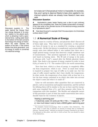 Discussion question A. The
water behind the Hoover Dam
has energy because of its posi-
tion relative to the planet earth,
which is attracting it with a gravi-
tational force. Letting water down
to the bottom of the dam converts
that energy into energy of motion.
When the water reaches the
bottom of the dam, it hits turbine
blades that drive generators, and
its energy of motion is converted
into electrical energy.
ton’s laws can’t (that perpetual motion is impossible, for example),
they aren’t going to disprove Newton’s laws when applied to me-
chanical systems where we already knew Newton’s laws were
valid.
Discussion Question
A Hydroelectric power (water ﬂowing over a dam to spin turbines)
appears to be completely free. Does this violate conservation of energy?
If not, then what is the ultimate source of the electrical energy produced
by a hydroelectric plant?
B How does the proof in example 3 fail if the assumption of a frictionless
surface doesn’t hold?
1.3 A Numerical Scale of Energy
Energy comes in a variety of forms, and physicists didn’t discover all
of them right away. They had to start somewhere, so they picked
one form of energy to use as a standard for creating a numerical
energy scale. (In fact the history is complicated, and several diﬀerent
energy units were deﬁned before it was realized that there was a
single general energy concept that deserved a single consistent unit
of measurement.) One practical approach is to deﬁne an energy
unit based on heating water. The SI unit of energy is the joule,
J, (rhymes with “cool”), named after the British physicist James
Joule. One Joule is the amount of energy required in order to heat
0.24 g of water by 1 ◦C. The number 0.24 is not worth memorizing.
Note that heat, which is a form of energy, is completely diﬀer-
ent from temperature, which is not. Twice as much heat energy
is required to prepare two cups of coﬀee as to make one, but two
cups of coﬀee mixed together don’t have double the temperature.
In other words, the temperature of an object tells us how hot it is,
but the heat energy contained in an object also takes into account
the object’s mass and what it is made of.1
Later we will encounter other quantities that are conserved in
physics, such as momentum and angular momentum, and the method
for deﬁning them will be similar to the one we have used for energy:
pick some standard form of it, and then measure other forms by
comparison with this standard. The ﬂexible and adaptable nature
of this procedure is part of what has made conservation laws such a
durable basis for the evolution of physics.
Heating a swimming pool example 4
If electricity costs 3.9 cents per MJ (1 MJ = 1 megajoule = 106
J), how much does it cost to heat a 26000-gallon swimming pool
1
In standard, formal terminology, there is another, ﬁner distinction. The
word “heat” is used only to indicate an amount of energy that is transferred,
whereas “thermal energy” indicates an amount of energy contained in an object.
I’m informal on this point, and refer to both as heat, but you should be aware
of the distinction.
18 Chapter 1 Conservation of Energy
 