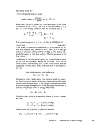 from 10 ◦C to 18 ◦C?
Converting gallons to cm3 gives
26000 gallons ×
3780 cm3
1 gallon
= 9.8 × 107
cm3
.
Water has a density of 1 gram per cubic centimeter, so the mass
of the water is 9.8 × 107 g. One joule is sufﬁcient to heat 0.24 g
by 1 ◦C, so the energy needed to heat the swimming pool is
1 J ×
9.8 × 107 g
0.24 g
×
8 ◦C
1 ◦C
= 3.3 × 109
J
= 3.3 × 103
MJ .
The cost of the electricity is (3.3 × 103 MJ)($0.039/MJ)=$130.
Irish coffee example 5
You make a cup of Irish coffee out of 300 g of coffee at 100 ◦C
and 30 g of pure ethyl alcohol at 20 ◦C. One Joule is enough
energy to produce a change of 1 ◦C in 0.42 g of ethyl alcohol (i.e.,
alcohol is easier to heat than water). What temperature is the
ﬁnal mixture?
Adding up all the energy after mixing has to give the same result
as the total before mixing. We let the subscript i stand for the
initial situation, before mixing, and f for the ﬁnal situation, and use
subscripts c for the coffee and a for the alcohol. In this notation,
we have
total initial energy = total ﬁnal energy
Eci + Eai = Ecf + Eaf .
We assume coffee has the same heat-carrying properties as wa-
ter. Our information about the heat-carrying properties of the two
substances is stated in terms of the change in energy required for
a certain change in temperature, so we rearrange the equation to
express everything in terms of energy differences:
Eaf − Eai = Eci − Ecf .
Using the given ratios of temperature change to energy change,
we have
Eci − Ecf = (Tci − Tcf )(mc)/(0.24 g)
Eaf − Eai = (Taf − Tai)(ma)/(0.42 g)
Setting these two quantities to be equal, we have
(Taf − Tai)(ma)/(0.42 g) = (Tci − Tcf )(mc)/(0.24 g) .
Section 1.3 A Numerical Scale of Energy 19
 