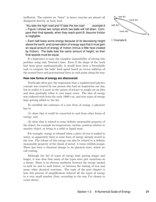 f / Example 6.
ineﬃcient. The calories we “burn” in heavy exercise are almost all
dissipated directly as body heat.
You take the high road and I’ll take the low road. example 6
Figure f shows two ramps which two balls will roll down. Com-
pare their ﬁnal speeds, when they reach point B. Assume friction
is negligible.
Each ball loses some energy because of its decreasing height
above the earth, and conservation of energy says that it must gain
an equal amount of energy of motion (minus a little heat created
by friction). The balls lose the same amount of height, so their
ﬁnal speeds must be equal.
It’s impressive to note the complete impossibility of solving this
problem using only Newton’s laws. Even if the shape of the track
had been given mathematically, it would have been a formidable
task to compute the balls’ ﬁnal speed based on vector addition of
the normal force and gravitational force at each point along the way.
How new forms of energy are discovered
Textbooks often give the impression that a sophisticated physics
concept was created by one person who had an inspiration one day,
but in reality it is more in the nature of science to rough out an idea
and then gradually reﬁne it over many years. The idea of energy
was tinkered with from the early 1800’s on, and new types of energy
kept getting added to the list.
To establish the existence of a new form of energy, a physicist
has to
(1) show that it could be converted to and from other forms of
energy; and
(2) show that it related to some deﬁnite measurable property of
the object, for example its temperature, motion, position relative to
another object, or being in a solid or liquid state.
For example, energy is released when a piece of iron is soaked in
water, so apparently there is some form of energy already stored in
the iron. The release of this energy can also be related to a deﬁnite
measurable property of the chunk of metal: it turns reddish-orange.
There has been a chemical change in its physical state, which we
call rusting.
Although the list of types of energy kept getting longer and
longer, it was clear that many of the types were just variations on
a theme. There is an obvious similarity between the energy needed
to melt ice and to melt butter, or between the rusting of iron and
many other chemical reactions. The topic of the next chapter is
how this process of simpliﬁcation reduced all the types of energy
to a very small number (four, according to the way I’ve chosen to
count them).
Section 1.3 A Numerical Scale of Energy 21
 