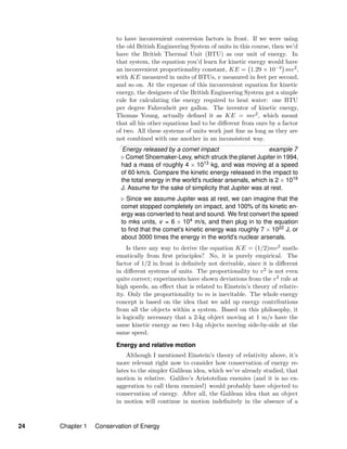 to have inconvenient conversion factors in front. If we were using
the old British Engineering System of units in this course, then we’d
have the British Thermal Unit (BTU) as our unit of energy. In
that system, the equation you’d learn for kinetic energy would have
an inconvenient proportionality constant, KE = 1.29 × 10−3 mv2,
with KE measured in units of BTUs, v measured in feet per second,
and so on. At the expense of this inconvenient equation for kinetic
energy, the designers of the British Engineering System got a simple
rule for calculating the energy required to heat water: one BTU
per degree Fahrenheit per gallon. The inventor of kinetic energy,
Thomas Young, actually deﬁned it as KE = mv2, which meant
that all his other equations had to be diﬀerent from ours by a factor
of two. All these systems of units work just ﬁne as long as they are
not combined with one another in an inconsistent way.
Energy released by a comet impact example 7
Comet Shoemaker-Levy, which struck the planet Jupiter in 1994,
had a mass of roughly 4 × 1013 kg, and was moving at a speed
of 60 km/s. Compare the kinetic energy released in the impact to
the total energy in the world’s nuclear arsenals, which is 2 × 1019
J. Assume for the sake of simplicity that Jupiter was at rest.
Since we assume Jupiter was at rest, we can imagine that the
comet stopped completely on impact, and 100% of its kinetic en-
ergy was converted to heat and sound. We ﬁrst convert the speed
to mks units, v = 6 × 104 m/s, and then plug in to the equation
to ﬁnd that the comet’s kinetic energy was roughly 7 × 1022 J, or
about 3000 times the energy in the world’s nuclear arsenals.
Is there any way to derive the equation KE = (1/2)mv2 math-
ematically from ﬁrst principles? No, it is purely empirical. The
factor of 1/2 in front is deﬁnitely not derivable, since it is diﬀerent
in diﬀerent systems of units. The proportionality to v2 is not even
quite correct; experiments have shown deviations from the v2 rule at
high speeds, an eﬀect that is related to Einstein’s theory of relativ-
ity. Only the proportionality to m is inevitable. The whole energy
concept is based on the idea that we add up energy contributions
from all the objects within a system. Based on this philosophy, it
is logically necessary that a 2-kg object moving at 1 m/s have the
same kinetic energy as two 1-kg objects moving side-by-side at the
same speed.
Energy and relative motion
Although I mentioned Einstein’s theory of relativity above, it’s
more relevant right now to consider how conservation of energy re-
lates to the simpler Galilean idea, which we’ve already studied, that
motion is relative. Galileo’s Aristotelian enemies (and it is no ex-
aggeration to call them enemies!) would probably have objected to
conservation of energy. After all, the Galilean idea that an object
in motion will continue in motion indeﬁnitely in the absence of a
24 Chapter 1 Conservation of Energy
 