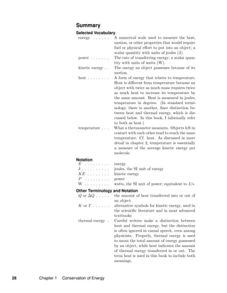 Summary
Selected Vocabulary
energy . . . . . . A numerical scale used to measure the heat,
motion, or other properties that would require
fuel or physical eﬀort to put into an object; a
scalar quantity with units of joules (J).
power . . . . . . . The rate of transferring energy; a scalar quan-
tity with units of watts (W).
kinetic energy . . The energy an object possesses because of its
motion.
heat . . . . . . . . A form of energy that relates to temperature.
Heat is diﬀerent from temperature because an
object with twice as much mass requires twice
as much heat to increase its temperature by
the same amount. Heat is measured in joules,
temperature in degrees. (In standard termi-
nology, there is another, ﬁner distinction be-
tween heat and thermal energy, which is dis-
cussed below. In this book, I informally refer
to both as heat.)
temperature . . . What a thermometer measures. Objects left in
contact with each other tend to reach the same
temperature. Cf. heat. As discussed in more
detail in chapter 2, temperature is essentially
a measure of the average kinetic energy per
molecule.
Notation
E . . . . . . . . . energy
J . . . . . . . . . . joules, the SI unit of energy
KE . . . . . . . . kinetic energy
P . . . . . . . . . power
W . . . . . . . . . watts, the SI unit of power; equivalent to J/s
Other Terminology and Notation
Q or ∆Q . . . . . the amount of heat transferred into or out of
an object
K or T . . . . . . alternative symbols for kinetic energy, used in
the scientiﬁc literature and in most advanced
textbooks
thermal energy . Careful writers make a distinction between
heat and thermal energy, but the distinction
is often ignored in casual speech, even among
physicists. Properly, thermal energy is used
to mean the total amount of energy possessed
by an object, while heat indicates the amount
of thermal energy transferred in or out. The
term heat is used in this book to include both
meanings.
28 Chapter 1 Conservation of Energy
 
