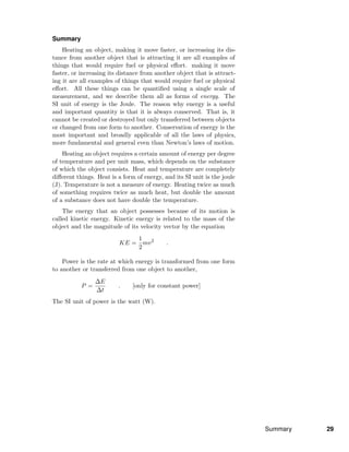 Summary
Heating an object, making it move faster, or increasing its dis-
tance from another object that is attracting it are all examples of
things that would require fuel or physical eﬀort. making it move
faster, or increasing its distance from another object that is attract-
ing it are all examples of things that would require fuel or physical
eﬀort. All these things can be quantiﬁed using a single scale of
measurement, and we describe them all as forms of energy. The
SI unit of energy is the Joule. The reason why energy is a useful
and important quantity is that it is always conserved. That is, it
cannot be created or destroyed but only transferred between objects
or changed from one form to another. Conservation of energy is the
most important and broadly applicable of all the laws of physics,
more fundamental and general even than Newton’s laws of motion.
Heating an object requires a certain amount of energy per degree
of temperature and per unit mass, which depends on the substance
of which the object consists. Heat and temperature are completely
diﬀerent things. Heat is a form of energy, and its SI unit is the joule
(J). Temperature is not a measure of energy. Heating twice as much
of something requires twice as much heat, but double the amount
of a substance does not have double the temperature.
The energy that an object possesses because of its motion is
called kinetic energy. Kinetic energy is related to the mass of the
object and the magnitude of its velocity vector by the equation
KE =
1
2
mv2
.
Power is the rate at which energy is transformed from one form
to another or transferred from one object to another,
P =
∆E
∆t
. [only for constant power]
The SI unit of power is the watt (W).
Summary 29
 