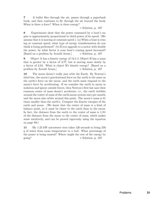 7 A bullet ﬂies through the air, passes through a paperback
book, and then continues to ﬂy through the air beyond the book.
When is there a force? When is there energy?
Solution, p. 167
8 Experiments show that the power consumed by a boat’s en-
gine is approximately proportional to third power of its speed. (We
assume that it is moving at constant speed.) (a) When a boat is crus-
ing at constant speed, what type of energy transformation do you
think is being performed? (b) If you upgrade to a motor with double
the power, by what factor is your boat’s crusing speed increased?
[Based on a problem by Arnold Arons.] Solution, p. 167
9 Object A has a kinetic energy of 13.4 J. Object B has a mass
that is greater by a factor of 3.77, but is moving more slowly by
a factor of 2.34. What is object B’s kinetic energy? [Based on a
problem by Arnold Arons.] Solution, p. 167
10 The moon doesn’t really just orbit the Earth. By Newton’s
third law, the moon’s gravitational force on the earth is the same as
the earth’s force on the moon, and the earth must respond to the
moon’s force by accelerating. If we consider the earth in moon in
isolation and ignore outside forces, then Newton’s ﬁrst law says their
common center of mass doesn’t accelerate, i.e., the earth wobbles
around the center of mass of the earth-moon system once per month,
and the moon also orbits around this point. The moon’s mass is 81
times smaller than the earth’s. Compare the kinetic energies of the
earth and moon. (We know that the center of mass is a kind of
balance point, so it must be closer to the earth than to the moon.
In fact, the distance from the earth to the center of mass is 1/81
of the distance from the moon to the center of mass, which makes
sense intuitively, and can be proved rigorously using the equation
on page 89.)
11 My 1.25 kW microwave oven takes 126 seconds to bring 250
g of water from room temperature to a boil. What percentage of
the power is being wasted? Where might the rest of the energy be
going? Solution, p. 167
Problems 31
 