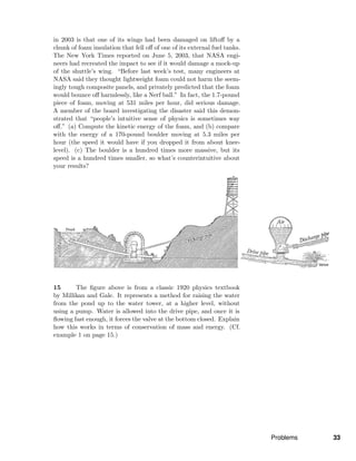 in 2003 is that one of its wings had been damaged on liftoﬀ by a
chunk of foam insulation that fell oﬀ of one of its external fuel tanks.
The New York Times reported on June 5, 2003, that NASA engi-
neers had recreated the impact to see if it would damage a mock-up
of the shuttle’s wing. “Before last week’s test, many engineers at
NASA said they thought lightweight foam could not harm the seem-
ingly tough composite panels, and privately predicted that the foam
would bounce oﬀ harmlessly, like a Nerf ball.” In fact, the 1.7-pound
piece of foam, moving at 531 miles per hour, did serious damage.
A member of the board investigating the disaster said this demon-
strated that “people’s intuitive sense of physics is sometimes way
oﬀ.” (a) Compute the kinetic energy of the foam, and (b) compare
with the energy of a 170-pound boulder moving at 5.3 miles per
hour (the speed it would have if you dropped it from about knee-
level). (c) The boulder is a hundred times more massive, but its
speed is a hundred times smaller, so what’s counterintuitive about
your results?
15 The ﬁgure above is from a classic 1920 physics textbook
by Millikan and Gale. It represents a method for raising the water
from the pond up to the water tower, at a higher level, without
using a pump. Water is allowed into the drive pipe, and once it is
ﬂowing fast enough, it forces the valve at the bottom closed. Explain
how this works in terms of conservation of mass and energy. (Cf.
example 1 on page 15.)
Problems 33
 