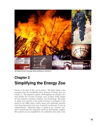 Do these forms of energy have anything in common?
Chapter 2
Simplifying the Energy Zoo
Variety is the spice of life, not of science. The ﬁgure shows a few
examples from the bewildering array of forms of energy that sur-
rounds us. The physicist’s psyche rebels against the prospect of a
long laundry list of types of energy, each of which would require
its own equations, concepts, notation, and terminology. The point
at which we’ve arrived in the study of energy is analogous to the
period in the 1960’s when a half a dozen new subatomic particles
were being discovered every year in particle accelerators. It was an
embarrassment. Physicists began to speak of the “particle zoo,”
and it seemed that the subatomic world was distressingly complex.
The particle zoo was simpliﬁed by the realization that most of the
35
 