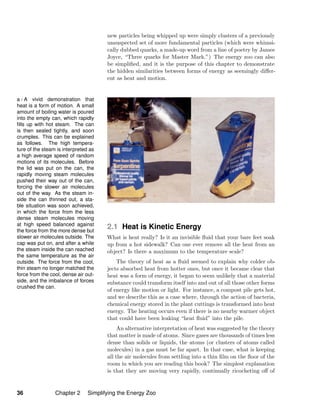 new particles being whipped up were simply clusters of a previously
unsuspected set of more fundamental particles (which were whimsi-
cally dubbed quarks, a made-up word from a line of poetry by James
Joyce, “Three quarks for Master Mark.”) The energy zoo can also
be simpliﬁed, and it is the purpose of this chapter to demonstrate
the hidden similarities between forms of energy as seemingly diﬀer-
ent as heat and motion.
a / A vivid demonstration that
heat is a form of motion. A small
amount of boiling water is poured
into the empty can, which rapidly
ﬁlls up with hot steam. The can
is then sealed tightly, and soon
crumples. This can be explained
as follows. The high tempera-
ture of the steam is interpreted as
a high average speed of random
motions of its molecules. Before
the lid was put on the can, the
rapidly moving steam molecules
pushed their way out of the can,
forcing the slower air molecules
out of the way. As the steam in-
side the can thinned out, a sta-
ble situation was soon achieved,
in which the force from the less
dense steam molecules moving
at high speed balanced against
the force from the more dense but
slower air molecules outside. The
cap was put on, and after a while
the steam inside the can reached
the same temperature as the air
outside. The force from the cool,
thin steam no longer matched the
force from the cool, dense air out-
side, and the imbalance of forces
crushed the can.
2.1 Heat is Kinetic Energy
What is heat really? Is it an invisible ﬂuid that your bare feet soak
up from a hot sidewalk? Can one ever remove all the heat from an
object? Is there a maximum to the temperature scale?
The theory of heat as a ﬂuid seemed to explain why colder ob-
jects absorbed heat from hotter ones, but once it became clear that
heat was a form of energy, it began to seem unlikely that a material
substance could transform itself into and out of all those other forms
of energy like motion or light. For instance, a compost pile gets hot,
and we describe this as a case where, through the action of bacteria,
chemical energy stored in the plant cuttings is transformed into heat
energy. The heating occurs even if there is no nearby warmer object
that could have been leaking “heat ﬂuid” into the pile.
An alternative interpretation of heat was suggested by the theory
that matter is made of atoms. Since gases are thousands of times less
dense than solids or liquids, the atoms (or clusters of atoms called
molecules) in a gas must be far apart. In that case, what is keeping
all the air molecules from settling into a thin ﬁlm on the ﬂoor of the
room in which you are reading this book? The simplest explanation
is that they are moving very rapidly, continually ricocheting oﬀ of
36 Chapter 2 Simplifying the Energy Zoo
 