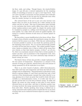 b / Random motion of atoms
in a gas, a liquid, and a solid.
the ﬂoor, walls, and ceiling. Though bizarre, the cloud-of-bullets
image of a gas did give a natural explanation for the surprising
ability of something as tenuous as a gas to exert huge forces. Your
car’s tires can hold it up because you have pumped extra molecules
into them. The inside of the tire gets hit by molecules more often
than the outside, forcing it to stretch and stiﬀen.
The outward forces of the air in your car’s tires increase even
further when you drive on the freeway for a while, heating up the
rubber and the air inside. This type of observation leads naturally
to the conclusion that hotter matter diﬀers from colder in that its
atoms’ random motion is more rapid. In a liquid, the motion could
be visualized as people in a milling crowd shoving past each other
more quickly. In a solid, where the atoms are packed together, the
motion is a random vibration of each atom as it knocks against its
neighbors.
We thus achieve a great simpliﬁcation in the theory of heat. Heat
is simply a form of kinetic energy, the total kinetic energy of random
motion of all the atoms in an object. With this new understanding,
it becomes possible to answer at one stroke the questions posed at
the beginning of the section. Yes, it is at least theoretically possible
to remove all the heat from an object. The coldest possible temper-
ature, known as absolute zero, is that at which all the atoms have
zero velocity, so that their kinetic energies, (1/2)mv2, are all zero.
No, there is no maximum amount of heat that a certain quantity of
matter can have, and no maximum to the temperature scale, since
arbitrarily large values of v can create arbitrarily large amounts of
kinetic energy per atom.
The kinetic theory of heat also provides a simple explanation of
the true nature of temperature. Temperature is a measure of the
amount of energy per molecule, whereas heat is the total amount of
energy possessed by all the molecules in an object.
There is an entire branch of physics, called thermodynamics,
that deals with heat and temperature and forms the basis for tech-
nologies such as refrigeration. Thermodynamics is discussed in more
detail in optional chapter A, and I have provided here only a brief
overview of the thermodynamic concepts that relate directly to en-
ergy, glossing over at least one point that would be dealt with more
carefully in a thermodynamics course: it is really only true for a
gas that all the heat is in the form of kinetic energy. In solids and
liquids, the atoms are close enough to each other to exert intense
electrical forces on each other, and there is therefore another type
of energy involved, the energy associated with the atoms’ distances
from each other. Strictly speaking, heat energy is deﬁned not as
energy associated with random motion of molecules but as any form
of energy that can be conducted between objects in contact, without
any force.
Section 2.1 Heat is Kinetic Energy 37
 