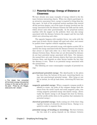 c / The skater has converted
all his kinetic energy into potential
energy on the way up the side of
the pool. Photo by J.D. Rogge,
www.sonic.net/∼shawn.
2.2 Potential Energy: Energy of Distance or
Closeness
We have already seen many examples of energy related to the dis-
tance between interacting objects. When two objects participate in
an attractive noncontact force, energy is required to bring them far-
ther apart. In both of the perpetual motion machines that started
oﬀ the previous chapter, one of the types of energy involved was the
energy associated with the distance between the balls and the earth,
which attract each other gravitationally. In the perpetual motion
machine with the magnet on the pedestal, there was also energy
associated with the distance between the magnet and the iron ball,
which were attracting each other.
The opposite happens with repulsive forces: two socks with the
same type of static electric charge will repel each other, and cannot
be pushed closer together without supplying energy.
In general, the term potential energy, with algebra symbol PE, is
used for the energy associated with the distance between two objects
that attract or repel each other via a force that depends on the
distance between them. Forces that are not determined by distance
do not have potential energy associated with them. For instance,
the normal force acts only between objects that have zero distance
between them, and depends on other factors besides the fact that
the distance is zero. There is no potential energy associated with
the normal force.
The following are some commonplace examples of potential en-
ergy:
gravitational potential energy: The skateboarder in the photo
has risen from the bottom of the pool, converting kinetic en-
ergy into gravitational potential energy. After being at rest
for an instant, he will go back down, converting PE back into
KE.
magnetic potential energy: When a magnetic compass needle is
allowed to rotate, the poles of the compass change their dis-
tances from the earth’s north and south magnetic poles, con-
verting magnetic potential energy into kinetic energy. (Even-
tually the kinetic energy is all changed into heat by friction,
and the needle settles down in the position that minimizes its
potential energy.)
electrical potential energy: Socks coming out of the dryer cling
together because of attractive electrical forces. Energy is re-
quired in order to separate them.
potential energy of bending or stretching: The force between
the two ends of a spring depends on the distance between
38 Chapter 2 Simplifying the Energy Zoo
 