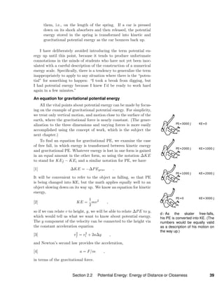 d / As the skater free-falls,
his PE is converted into KE. (The
numbers would be equally valid
as a description of his motion on
the way up.)
them, i.e., on the length of the spring. If a car is pressed
down on its shock absorbers and then released, the potential
energy stored in the spring is transformed into kinetic and
gravitational potential energy as the car bounces back up.
I have deliberately avoided introducing the term potential en-
ergy up until this point, because it tends to produce unfortunate
connotations in the minds of students who have not yet been inoc-
ulated with a careful description of the construction of a numerical
energy scale. Speciﬁcally, there is a tendency to generalize the term
inappropriately to apply to any situation where there is the “poten-
tial” for something to happen: “I took a break from digging, but
I had potential energy because I knew I’d be ready to work hard
again in a few minutes.”
An equation for gravitational potential energy
All the vital points about potential energy can be made by focus-
ing on the example of gravitational potential energy. For simplicity,
we treat only vertical motion, and motion close to the surface of the
earth, where the gravitational force is nearly constant. (The gener-
alization to the three dimensions and varying forces is more easily
accomplished using the concept of work, which is the subject the
next chapter.)
To ﬁnd an equation for gravitational PE, we examine the case
of free fall, in which energy is transformed between kinetic energy
and gravitational PE. Whatever energy is lost in one form is gained
in an equal amount in the other form, so using the notation ∆KE
to stand for KEf − KEi and a similar notation for PE, we have
[1] ∆KE = −∆PEgrav .
It will be convenient to refer to the object as falling, so that PE
is being changed into KE, but the math applies equally well to an
object slowing down on its way up. We know an equation for kinetic
energy,
[2] KE =
1
2
mv2
,
so if we can relate v to height, y, we will be able to relate ∆PE to y,
which would tell us what we want to know about potential energy.
The y component of the velocity can be connected to the height via
the constant acceleration equation
[3] v2
f = v2
i + 2a∆y ,
and Newton’s second law provides the acceleration,
[4] a = F/m ,
in terms of the gravitational force.
Section 2.2 Potential Energy: Energy of Distance or Closeness 39
 
