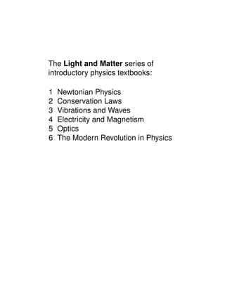 The Light and Matter series of
introductory physics textbooks:
1 Newtonian Physics
2 Conservation Laws
3 Vibrations and Waves
4 Electricity and Magnetism
5 Optics
6 The Modern Revolution in Physics
 