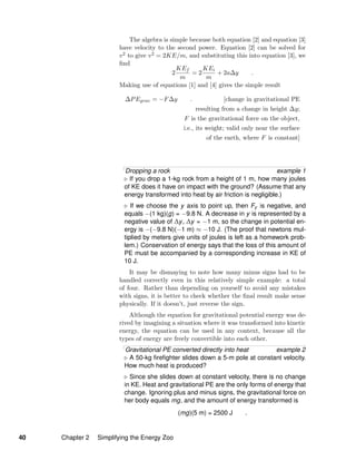 The algebra is simple because both equation [2] and equation [3]
have velocity to the second power. Equation [2] can be solved for
v2 to give v2 = 2KE/m, and substituting this into equation [3], we
ﬁnd
2
KEf
m
= 2
KEi
m
+ 2a∆y .
Making use of equations [1] and [4] gives the simple result
∆PEgrav = −F∆y . [change in gravitational PE
resulting from a change in height ∆y;
F is the gravitational force on the object,
i.e., its weight; valid only near the surface
of the earth, where F is constant]
Dropping a rock example 1
If you drop a 1-kg rock from a height of 1 m, how many joules
of KE does it have on impact with the ground? (Assume that any
energy transformed into heat by air friction is negligible.)
If we choose the y axis to point up, then Fy is negative, and
equals −(1 kg)(g) = −9.8 N. A decrease in y is represented by a
negative value of ∆y, ∆y = −1 m, so the change in potential en-
ergy is −(−9.8 N)(−1 m) ≈ −10 J. (The proof that newtons mul-
tiplied by meters give units of joules is left as a homework prob-
lem.) Conservation of energy says that the loss of this amount of
PE must be accompanied by a corresponding increase in KE of
10 J.
It may be dismaying to note how many minus signs had to be
handled correctly even in this relatively simple example: a total
of four. Rather than depending on yourself to avoid any mistakes
with signs, it is better to check whether the ﬁnal result make sense
physically. If it doesn’t, just reverse the sign.
Although the equation for gravitational potential energy was de-
rived by imagining a situation where it was transformed into kinetic
energy, the equation can be used in any context, because all the
types of energy are freely convertible into each other.
Gravitational PE converted directly into heat example 2
A 50-kg ﬁreﬁghter slides down a 5-m pole at constant velocity.
How much heat is produced?
Since she slides down at constant velocity, there is no change
in KE. Heat and gravitational PE are the only forms of energy that
change. Ignoring plus and minus signs, the gravitational force on
her body equals mg, and the amount of energy transformed is
(mg)(5 m) = 2500 J .
40 Chapter 2 Simplifying the Energy Zoo
 