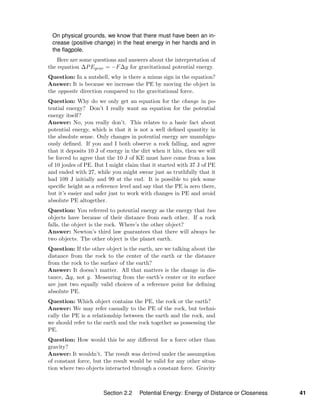 On physical grounds, we know that there must have been an in-
crease (positive change) in the heat energy in her hands and in
the ﬂagpole.
Here are some questions and answers about the interpretation of
the equation ∆PEgrav = −F∆y for gravitational potential energy.
Question: In a nutshell, why is there a minus sign in the equation?
Answer: It is because we increase the PE by moving the object in
the opposite direction compared to the gravitational force.
Question: Why do we only get an equation for the change in po-
tential energy? Don’t I really want an equation for the potential
energy itself?
Answer: No, you really don’t. This relates to a basic fact about
potential energy, which is that it is not a well deﬁned quantity in
the absolute sense. Only changes in potential energy are unambigu-
ously deﬁned. If you and I both observe a rock falling, and agree
that it deposits 10 J of energy in the dirt when it hits, then we will
be forced to agree that the 10 J of KE must have come from a loss
of 10 joules of PE. But I might claim that it started with 37 J of PE
and ended with 27, while you might swear just as truthfully that it
had 109 J initially and 99 at the end. It is possible to pick some
speciﬁc height as a reference level and say that the PE is zero there,
but it’s easier and safer just to work with changes in PE and avoid
absolute PE altogether.
Question: You referred to potential energy as the energy that two
objects have because of their distance from each other. If a rock
falls, the object is the rock. Where’s the other object?
Answer: Newton’s third law guarantees that there will always be
two objects. The other object is the planet earth.
Question: If the other object is the earth, are we talking about the
distance from the rock to the center of the earth or the distance
from the rock to the surface of the earth?
Answer: It doesn’t matter. All that matters is the change in dis-
tance, ∆y, not y. Measuring from the earth’s center or its surface
are just two equally valid choices of a reference point for deﬁning
absolute PE.
Question: Which object contains the PE, the rock or the earth?
Answer: We may refer casually to the PE of the rock, but techni-
cally the PE is a relationship between the earth and the rock, and
we should refer to the earth and the rock together as possessing the
PE.
Question: How would this be any diﬀerent for a force other than
gravity?
Answer: It wouldn’t. The result was derived under the assumption
of constant force, but the result would be valid for any other situa-
tion where two objects interacted through a constant force. Gravity
Section 2.2 Potential Energy: Energy of Distance or Closeness 41
 