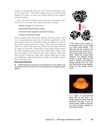 f / This ﬁgure looks similar to
the previous ones, but the scale
is a million times smaller. The
little balls are the neutrons and
protons that make up the tiny nu-
cleus at the center of the uranium
atom. When the nucleus splits
(ﬁssions), the potential energy
change is partly electrical and
partly a change in the potential
energy derived from the force
that holds atomic nuclei together
(known as the strong nuclear
force).
g / A pellet of plutonium-238
glows with its own heat. Its
nuclear potential energy is being
converted into heat, a form of
kinetic energy. Pellets of this type
are used as power supplies on
some space probes.
counter in everyday life turns out to be a form of potential energy
at the atomic level. The forces between atoms are electrical and
magnetic in nature, so these are actually electrical and magnetic
potential energies.
Even if we wish to include nuclear reactions in the picture, there
still turn out to be only four fundamental types of energy:
kinetic energy (including heat)
gravitational potential energy
electrical and magnetic potential energy
nuclear potential energy
Astute students often ask me how light ﬁts into this picture. This
is a very good question, and in fact it could be argued that it is the
basic question that led to Einstein’s theory of relativity as well as
the modern quantum picture of nature. Since these are topics for
books 4, 5, and 6 of this series, we will have to be content with half
an answer at this point. Essentially we may think of light energy
as a form of kinetic energy, but one for which kinetic energy is not
given by (1/2)mv2 but rather by some other equation. (We know
that (1/2)mv2 would not make sense, because light has no mass,
and furthermore, high-energy beams of light do not diﬀer in speed
from low-energy ones.)
Discussion Question
A Referring back to the pictures at the beginning of the chapter, how
do all these forms of energy ﬁt into the shortened list of categories given
above?
Section 2.3 All Energy is Potential or Kinetic 43
 