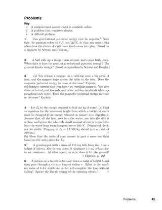 Problems
Key√
A computerized answer check is available online.
A problem that requires calculus.
A diﬃcult problem.
1 Can gravitational potential energy ever be negative? Note
that the question refers to PE, not ∆PE, so that you must think
about how the choice of a reference level comes into play. [Based on
a problem by Serway and Faughn.]
2 A ball rolls up a ramp, turns around, and comes back down.
When does it have the greatest gravitational potential energy? The
greatest kinetic energy? [Based on a problem by Serway and Faughn.]
3 (a) You release a magnet on a tabletop near a big piece of
iron, and the magnet leaps across the table to the iron. Does the
magnetic potential energy increase or decrease? Explain.
(b) Suppose instead that you have two repelling magnets. You give
them an initial push towards each other, so they decelerate while ap-
proaching each other. Does the magnetic potential energy increase
or decrease? Explain.
4 Let Eb be the energy required to boil one kg of water. (a) Find
an equation for the minimum height from which a bucket of water
must be dropped if the energy released on impact is to vaporize it.
Assume that all the heat goes into the water, not into the dirt it
strikes, and ignore the relatively small amount of energy required to
heat the water from room temperature to 100 ◦C. [Numerical check,
not for credit: Plugging in Eb = 2.3 MJ/kg should give a result of
230 km.]
√
(b) Show that the units of your answer in part a come out right
based on the units given for Eb.
5 A grasshopper with a mass of 110 mg falls from rest from a
height of 310 cm. On the way down, it dissipates 1.1 mJ of heat due
to air resistance. At what speed, in m/s, does it hit the ground?
Solution, p. 168
6 A person on a bicycle is to coast down a ramp of height h and
then pass through a circular loop of radius r. What is the small-
est value of h for which the cyclist will complete the loop without
falling? (Ignore the kinetic energy of the spinning wheels.)
√
Problems 45
 
