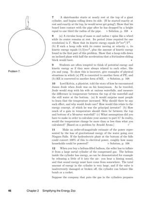 Problem 7.
7 A skateboarder starts at nearly rest at the top of a giant
cylinder, and begins rolling down its side. (If he started exactly at
rest and exactly at the top, he would never get going!) Show that his
board loses contact with the pipe after he has dropped by a height
equal to one third the radius of the pipe. Solution, p. 168
8 (a) A circular hoop of mass m and radius r spins like a wheel
while its center remains at rest. Its period (time required for one
revolution) is T. Show that its kinetic energy equals 2π2mr2/T2.
(b) If such a hoop rolls with its center moving at velocity v, its
kinetic energy equals (1/2)mv2, plus the amount of kinetic energy
found in the ﬁrst part of this problem. Show that a hoop rolls down
an inclined plane with half the acceleration that a frictionless sliding
block would have.
9 Students are often tempted to think of potential energy and
kinetic energy as if they were always related to each other, like
yin and yang. To show this is incorrect, give examples of physical
situations in which (a) PE is converted to another form of PE, and
(b) KE is converted to another form of KE. Solution, p. 168
10 Lord Kelvin, a physicist, told the story of how he encountered
James Joule when Joule was on his honeymoon. As he traveled,
Joule would stop with his wife at various waterfalls, and measure
the diﬀerence in temperature between the top of the waterfall and
the still water at the bottom. (a) It would surprise most people
to learn that the temperature increased. Why should there be any
such eﬀect, and why would Joule care? How would this relate to the
energy concept, of which he was the principal inventor? (b) How
much of a gain in temperature should there be between the top
and bottom of a 50-meter waterfall? (c) What assumptions did you
have to make in order to calculate your answer to part b? In reality,
would the temperature change be more than or less than what you
calculated? [Based on a problem by Arnold Arons.]
√
11 Make an order-of-magnitude estimate of the power repre-
sented by the loss of gravitational energy of the water going over
Niagara Falls. If the hydroelectric plant at the bottom of the falls
could convert 100% of this to electrical power, roughly how many
households could be powered? Solution, p. 168
12 When you buy a helium-ﬁlled balloon, the seller has to inﬂate
it from a large metal cylinder of the compressed gas. The helium
inside the cylinder has energy, as can be demonstrated for example
by releasing a little of it into the air: you hear a hissing sound,
and that sound energy must have come from somewhere. The total
amount of energy in the cylinder is very large, and if the valve is
inadvertently damaged or broken oﬀ, the cylinder can behave like
bomb or a rocket.
Suppose the company that puts the gas in the cylinders prepares
46 Chapter 2 Simplifying the Energy Zoo
 