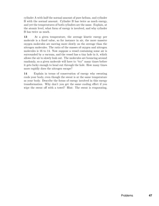 cylinder A with half the normal amount of pure helium, and cylinder
B with the normal amount. Cylinder B has twice as much energy,
and yet the temperatures of both cylinders are the same. Explain, at
the atomic level, what form of energy is involved, and why cylinder
B has twice as much.
13 At a given temperature, the average kinetic energy per
molecule is a ﬁxed value, so for instance in air, the more massive
oxygen molecules are moving more slowly on the average than the
nitrogen molecules. The ratio of the masses of oxygen and nitrogen
molecules is 16 to 14. Now suppose a vessel containing some air is
surrounded by a vacuum, and the vessel has a tiny hole in it, which
allows the air to slowly leak out. The molecules are bouncing around
randomly, so a given molecule will have to “try” many times before
it gets lucky enough to head out through the hole. How many times
more rapidly does the nitrogen escape?
14 Explain in terms of conservation of energy why sweating
cools your body, even though the sweat is at the same temperature
as your body. Describe the forms of energy involved in this energy
transformation. Why don’t you get the same cooling eﬀect if you
wipe the sweat oﬀ with a towel? Hint: The sweat is evaporating.
Problems 47
 