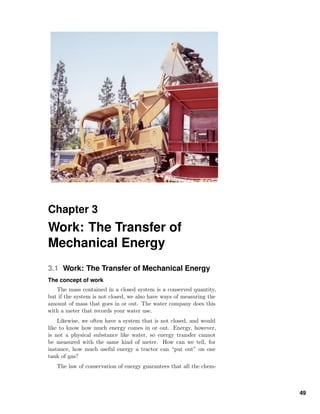 Chapter 3
Work: The Transfer of
Mechanical Energy
3.1 Work: The Transfer of Mechanical Energy
The concept of work
The mass contained in a closed system is a conserved quantity,
but if the system is not closed, we also have ways of measuring the
amount of mass that goes in or out. The water company does this
with a meter that records your water use.
Likewise, we often have a system that is not closed, and would
like to know how much energy comes in or out. Energy, however,
is not a physical substance like water, so energy transfer cannot
be measured with the same kind of meter. How can we tell, for
instance, how much useful energy a tractor can “put out” on one
tank of gas?
The law of conservation of energy guarantees that all the chem-
49
 