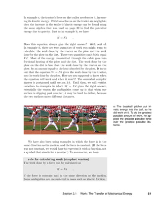 In example c, the tractor’s force on the trailer accelerates it, increas-
ing its kinetic energy. If frictional forces on the trailer are negligible,
then the increase in the trailer’s kinetic energy can be found using
the same algebra that was used on page 39 to ﬁnd the potential
energy due to gravity. Just as in example b, we have
W = Fd .
Does this equation always give the right answer? Well, sort of.
In example d, there are two quantities of work you might want to
calculate: the work done by the tractor on the plow and the work
done by the plow on the dirt. These two quantities can’t both equal
Fd. Most of the energy transmitted through the cable goes into
frictional heating of the plow and the dirt. The work done by the
plow on the dirt is less than the work done by the tractor on the
plow, by an amount equal to the heat absorbed by the plow. It turns
out that the equation W = Fd gives the work done by the tractor,
not the work done by the plow. How are you supposed to know when
the equation will work and when it won’t? The somewhat complex
answer is postponed until section 3.6. Until then, we will restrict
ourselves to examples in which W = Fd gives the right answer;
essentially the reason the ambiguities come up is that when one
surface is slipping past another, d may be hard to deﬁne, because
the two surfaces move diﬀerent distances.
e / The baseball pitcher put ki-
netic energy into the ball, so he
did work on it. To do the greatest
possible amount of work, he ap-
plied the greatest possible force
over the greatest possible dis-
tance.
We have also been using examples in which the force is in the
same direction as the motion, and the force is constant. (If the force
was not constant, we would have to represent it with a function, not
a symbol that stands for a number.) To summarize, we have:
rule for calculating work (simplest version)
The work done by a force can be calculated as
W = Fd ,
if the force is constant and in the same direction as the motion.
Some ambiguities are encountered in cases such as kinetic friction.
Section 3.1 Work: The Transfer of Mechanical Energy 51
 