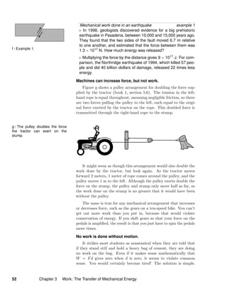 f / Example 1.
Mechanical work done in an earthquake example 1
In 1998, geologists discovered evidence for a big prehistoric
earthquake in Pasadena, between 10,000 and 15,000 years ago.
They found that the two sides of the fault moved 6.7 m relative
to one another, and estimated that the force between them was
1.3 × 1017 N. How much energy was released?
Multiplying the force by the distance gives 9 × 1017 J. For com-
parison, the Northridge earthquake of 1994, which killed 57 peo-
ple and did 40 billion dollars of damage, released 22 times less
energy.
Machines can increase force, but not work.
Figure g shows a pulley arrangement for doubling the force sup-
plied by the tractor (book 1, section 5.6). The tension in the left-
hand rope is equal throughout, assuming negligible friction, so there
are two forces pulling the pulley to the left, each equal to the origi-
nal force exerted by the tractor on the rope. This doubled force is
transmitted through the right-hand rope to the stump.
g / The pulley doubles the force
the tractor can exert on the
stump.
It might seem as though this arrangement would also double the
work done by the tractor, but look again. As the tractor moves
forward 2 meters, 1 meter of rope comes around the pulley, and the
pulley moves 1 m to the left. Although the pulley exerts double the
force on the stump, the pulley and stump only move half as far, so
the work done on the stump is no greater that it would have been
without the pulley.
The same is true for any mechanical arrangement that increases
or decreases force, such as the gears on a ten-speed bike. You can’t
get out more work than you put in, because that would violate
conservation of energy. If you shift gears so that your force on the
pedals is ampliﬁed, the result is that you just have to spin the pedals
more times.
No work is done without motion.
It strikes most students as nonsensical when they are told that
if they stand still and hold a heavy bag of cement, they are doing
no work on the bag. Even if it makes sense mathematically that
W = Fd gives zero when d is zero, it seems to violate common
sense. You would certainly become tired! The solution is simple.
52 Chapter 3 Work: The Transfer of Mechanical Energy
 
